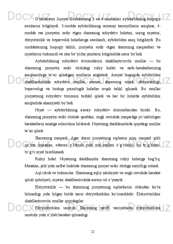 O zbekiston   Jinoyat   Kodeksining   3   va   4-moddalari   aybdorlikning   huquqiyʻ
asoslarini   belgilaydi.   3-modda   aybdorlikning   umumiy   tamoyillarini   aniqlasa,   4-
modda   esa   jinoyatni   sodir   etgan   shaxsning   subyektiv   holatini,   uning   niyatini,
ehtiyotsizlik   va   beparvolik   holatlariga   asoslanib,   aybdorlikni   aniq   belgilaydi.   Bu
moddalarning   huquqiy   tahlili,   jinoyatni   sodir   etgan   shaxsning   maqsadlari   va
niyatlarini tushunish va ular bo yicha jazolarni belgilashda zarur bo ladi.	
ʻ ʻ
Aybdorlikning   subyektiv   elementlarini   shakllantiruvchi   omillar   —   bu
shaxsning   jinoyatni   sodir   etishdagi   ruhiy   holati   va   xatti-harakatlarining
aniqlanishiga   ta sir   qiladigan   omillarni   anglatadi.   Jinoyat   huquqida   aybdorlikni	
ʼ
shakllantirishda   subyektiv   omillar,   asosan,   shaxsning   niyati,   ehtiyotsizligi,
beparvoligi   va   boshqa   psixologik   holatlar   orqali   tahlil   qilinadi.   Bu   omillar
jinoyatning   subyektiv   tomonini   tashkil   qiladi   va   har   bir   holatda   aybdorlikni
aniqlashda ahamiyatli bo ladi.	
ʻ
Niyat   —   aybdorlikning   asosiy   subyektiv   elementlaridan   biridir.   Bu,
shaxsning jinoyatni sodir etishda qasddan, ongli ravishda maqsadga yo naltirilgan	
ʻ
harakatlarni amalga oshirishini bildiradi. Niyatning shakllanishida quyidagi omillar
ta sir qiladi:	
ʼ
Shaxsning   maqsadi:   Agar   shaxs   jinoyatning   oqibatini   aniq   maqsad   qilib
qo ysa   (masalan,   odamni   o ldirish   yoki   mol-mulkni   o g irlash),   bu   to g ridan-
ʻ ʻ ʻ ʻ ʻ ʻ
to g ri niyat hisoblanadi.
ʻ ʻ
Ruhiy   holat:   Niyatning   shakllanishi   shaxsning   ruhiy   holatiga   bog liq.	
ʻ
Masalan, jahl yoki nafrat holatida shaxsning jinoyat sodir etishga moyilligi oshadi.
Aql-idrok va tushuncha: Shaxsning aqliy salohiyati va ongli ravishda harakat
qilish qobiliyati, niyatni shakllantirishda asosiy rol o ynaydi.	
ʻ
Ehtiyotsizlik   —   bu   shaxsning   jinoyatning   oqibatlarini   oldindan   ko ra	
ʻ
bilmasligi   yoki   bilgan   holda   zarur   ehtiyotkorlikni   ko rmaslikdir.   Ehtiyotsizlikni	
ʻ
shakllantiruvchi omillar quyidagilar:
Ehtiyotkorlikni   unutish:   Shaxsning   xavfli   vaziyatlarda   ehtiyotkorlikni
unutishi yoki o ylab harakat qilmasligi.	
ʻ
22 