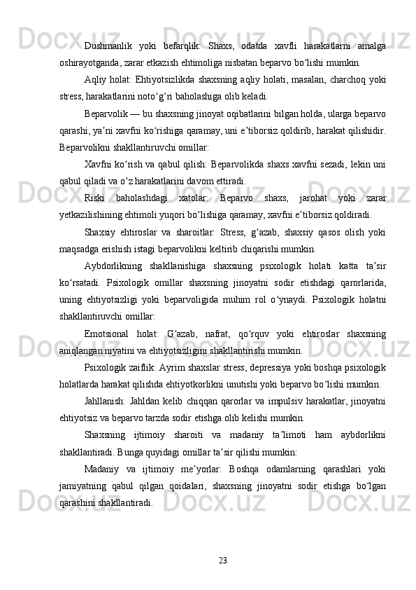 Dushmanlik   yoki   befarqlik:   Shaxs,   odatda   xavfli   harakatlarni   amalga
oshirayotganda, zarar etkazish ehtimoliga nisbatan beparvo bo lishi mumkin.ʻ
Aqliy holat:  Ehtiyotsizlikda shaxsning  aqliy holati, masalan,  charchoq yoki
stress, harakatlarini noto g ri baholashiga olib keladi.	
ʻ ʻ
Beparvolik — bu shaxsning jinoyat oqibatlarini bilgan holda, ularga beparvo
qarashi, ya ni xavfni ko rishiga qaramay, uni e tiborsiz qoldirib, harakat qilishidir.	
ʼ ʻ ʼ
Beparvolikni shakllantiruvchi omillar:
Xavfni ko rish va qabul qilish:  Beparvolikda shaxs xavfni sezadi, lekin uni	
ʻ
qabul qiladi va o z harakatlarini davom ettiradi.
ʻ
Riski   baholashdagi   xatolar:   Beparvo   shaxs,   jarohat   yoki   zarar
yetkazilishining ehtimoli yuqori bo lishiga qaramay, xavfni e tiborsiz qoldiradi.	
ʻ ʼ
Shaxsiy   ehtiroslar   va   sharoitlar:   Stress,   g azab,   shaxsiy   qasos   olish   yoki	
ʻ
maqsadga erishish istagi beparvolikni keltirib chiqarishi mumkin.
Aybdorlikning   shakllanishiga   shaxsning   psixologik   holati   katta   ta sir	
ʼ
ko rsatadi.   Psixologik   omillar   shaxsning   jinoyatni   sodir   etishdagi   qarorlarida,	
ʻ
uning   ehtiyotsizligi   yoki   beparvoligida   muhim   rol   o ynaydi.   Psixologik   holatni	
ʻ
shakllantiruvchi omillar:
Emotsional   holat:   G azab,   nafrat,   qo rquv   yoki   ehtiroslar   shaxsning	
ʻ ʻ
aniqlangan niyatini va ehtiyotsizligini shakllantirishi mumkin.
Psixologik zaiflik: Ayrim shaxslar stress, depressiya yoki boshqa psixologik
holatlarda harakat qilishda ehtiyotkorlikni unutishi yoki beparvo bo lishi mumkin.	
ʻ
Jahllanish:   Jahldan   kelib   chiqqan   qarorlar   va   impulsiv   harakatlar,   jinoyatni
ehtiyotsiz va beparvo tarzda sodir etishga olib kelishi mumkin.
Shaxsning   ijtimoiy   sharoiti   va   madaniy   ta limoti   ham   aybdorlikni	
ʼ
shakllantiradi. Bunga quyidagi omillar ta sir qilishi mumkin:	
ʼ
Madaniy   va   ijtimoiy   me yorlar:   Boshqa   odamlarning   qarashlari   yoki	
ʼ
jamiyatning   qabul   qilgan   qoidalari,   shaxsning   jinoyatni   sodir   etishga   bo lgan	
ʻ
qarashini shakllantiradi.
23 