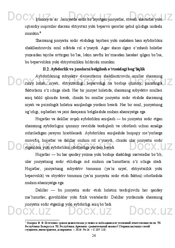 Ijtimoiy ta sir: Jamiyatda sodir bo layotgan jinoyatlar, stressli sharoitlar yokiʼ ʻ
iqtisodiy inqirozlar shaxsni ehtiyotsiz yoki beparvo qarorlar qabul qilishga undashi
mumkin. 9
Shaxsning jinoyatni sodir etishdagi tajribasi yoki malakasi ham aybdorlikni
shakllantiruvchi   omil   sifatida   rol   o ynaydi.   Agar   shaxs   ilgari   o xshash   holatlar	
ʻ ʻ
yuzasidan   tajriba   orttirgan   bo lsa,   lekin   xavfni   ko rmasdan   harakat   qilgan   bo lsa,	
ʻ ʻ ʻ
bu beparvolikni yoki ehtiyotsizlikni bildirishi mumkin.
II.2. Aybdorlik va jazolarni belgilash o rtasidagi bog liqlik	
ʻ ʻ
Aybdorlikning   subyektiv   elementlarini   shakllantiruvchi   omillar   shaxsning
ruhiy   holati,   niyati,   ehtiyotsizligi,   beparvoligi   va   boshqa   ijtimoiy,   psixologik
faktorlarni o z ichiga oladi. Har bir jinoyat holatida, shaxsning subyektiv omillari	
ʻ
aniq   tahlil   qilinishi   kerak,   chunki   bu   omillar   jinoyatni   sodir   etishda   shaxsning
niyati   va  psixologik  holatini   aniqlashga   yordam  beradi.  Har  bir   omil,  jinoyatning
og irligi, oqibatlari va jazo darajasini belgilashda muhim ahamiyatga ega.	
ʻ
Hujjatlar   va  dalillar   orqali   aybdorlikni   aniqlash  — bu  jinoyatni  sodir   etgan
shaxsning   aybdorligini   qonuniy   ravishda   tasdiqlash   va   isbotlash   uchun   amalga
oshiriladigan   jarayon   hisoblanadi.   Aybdorlikni   aniqlashda   huquqiy   me yorlarga	
ʼ
muvofiq,   hujjatlar   va   dalillar   muhim   rol   o ynaydi,   chunki   ular   jinoyatni   sodir	
ʻ
etganlikni yoki aybdorlikni isbotlashga yordam beradi.
Hujjatlar — bu har qanday yozma yoki boshqa shakldagi materiallar bo lib,	
ʻ
ular   jinoyatning   sodir   etilishiga   oid   muhim   ma lumotlarni   o z   ichiga   oladi.	
ʼ ʻ
Hujjatlar,   jinoyatning   subyektiv   tomonini   (ya ni   niyat,   ehtiyotsizlik   yoki
ʼ
beparvolik)   va   obyektiv   tomonini   (ya ni   jinoyatni   sodir   etish   faktini)   isbotlashda	
ʼ
muhim ahamiyatga ega.
Dalillar   —   bu   jinoyatni   sodir   etish   holatini   tasdiqlovchi   har   qanday
ma lumotlar,   guvohliklar   yoki   fizik   vositalardir.   Dalillar   yordamida   shaxsning	
ʼ
jinoyatni sodir etganligi yoki aybdorligi aniq bo ladi.	
ʻ
9
 Оскерко В. В. Истечение сроков давности как условие освобождения от уголовной ответственности по УК 
Республики Беларусь и УК Республики Армении: сравнительный анализ// Сборник научных статей 
студентов, магистрантов, аспирантов. – 2016. № 16. – С.107-110.
24 