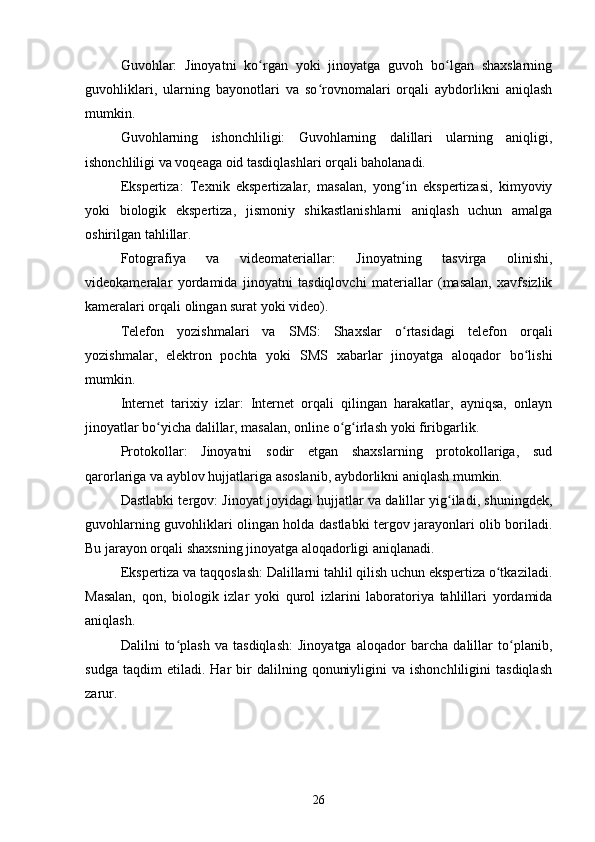 Guvohlar:   Jinoyatni   ko rgan   yoki   jinoyatga   guvoh   bo lgan   shaxslarningʻ ʻ
guvohliklari,   ularning   bayonotlari   va   so rovnomalari   orqali   aybdorlikni   aniqlash	
ʻ
mumkin.
Guvohlarning   ishonchliligi:   Guvohlarning   dalillari   ularning   aniqligi,
ishonchliligi va voqeaga oid tasdiqlashlari orqali baholanadi.
Ekspertiza:   Texnik   ekspertizalar,   masalan,   yong in   ekspertizasi,   kimyoviy	
ʻ
yoki   biologik   ekspertiza,   jismoniy   shikastlanishlarni   aniqlash   uchun   amalga
oshirilgan tahlillar.
Fotografiya   va   videomateriallar:   Jinoyatning   tasvirga   olinishi,
videokameralar   yordamida   jinoyatni   tasdiqlovchi   materiallar   (masalan,   xavfsizlik
kameralari orqali olingan surat yoki video).
Telefon   yozishmalari   va   SMS:   Shaxslar   o rtasidagi   telefon   orqali
ʻ
yozishmalar,   elektron   pochta   yoki   SMS   xabarlar   jinoyatga   aloqador   bo lishi	
ʻ
mumkin.
Internet   tarixiy   izlar:   Internet   orqali   qilingan   harakatlar,   ayniqsa,   onlayn
jinoyatlar bo yicha dalillar, masalan, online o g irlash yoki firibgarlik.	
ʻ ʻ ʻ
Protokollar:   Jinoyatni   sodir   etgan   shaxslarning   protokollariga,   sud
qarorlariga va ayblov hujjatlariga asoslanib, aybdorlikni aniqlash mumkin.
Dastlabki tergov: Jinoyat joyidagi hujjatlar va dalillar yig iladi, shuningdek,	
ʻ
guvohlarning guvohliklari olingan holda dastlabki tergov jarayonlari olib boriladi.
Bu jarayon orqali shaxsning jinoyatga aloqadorligi aniqlanadi.
Ekspertiza va taqqoslash: Dalillarni tahlil qilish uchun ekspertiza o tkaziladi.	
ʻ
Masalan,   qon,   biologik   izlar   yoki   qurol   izlarini   laboratoriya   tahlillari   yordamida
aniqlash.
Dalilni   to plash   va   tasdiqlash:   Jinoyatga   aloqador   barcha   dalillar   to planib,	
ʻ ʻ
sudga   taqdim   etiladi.   Har   bir   dalilning   qonuniyligini   va  ishonchliligini   tasdiqlash
zarur.
26 