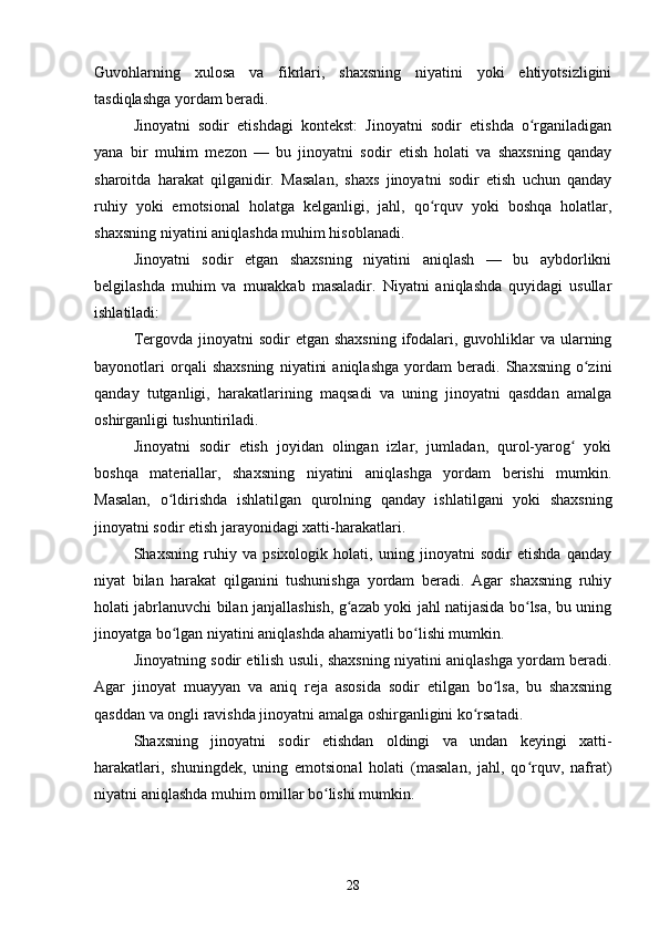 Guvohlarning   xulosa   va   fikrlari,   shaxsning   niyatini   yoki   ehtiyotsizligini
tasdiqlashga yordam beradi.
Jinoyatni   sodir   etishdagi   kontekst:   Jinoyatni   sodir   etishda   o rganiladiganʻ
yana   bir   muhim   mezon   —   bu   jinoyatni   sodir   etish   holati   va   shaxsning   qanday
sharoitda   harakat   qilganidir.   Masalan,   shaxs   jinoyatni   sodir   etish   uchun   qanday
ruhiy   yoki   emotsional   holatga   kelganligi,   jahl,   qo rquv   yoki   boshqa   holatlar,	
ʻ
shaxsning niyatini aniqlashda muhim hisoblanadi.
Jinoyatni   sodir   etgan   shaxsning   niyatini   aniqlash   —   bu   aybdorlikni
belgilashda   muhim   va   murakkab   masaladir.   Niyatni   aniqlashda   quyidagi   usullar
ishlatiladi:
Tergovda jinoyatni  sodir  etgan shaxsning  ifodalari, guvohliklar  va ularning
bayonotlari   orqali   shaxsning   niyatini   aniqlashga   yordam   beradi.   Shaxsning   o zini	
ʻ
qanday   tutganligi,   harakatlarining   maqsadi   va   uning   jinoyatni   qasddan   amalga
oshirganligi tushuntiriladi.
Jinoyatni   sodir   etish   joyidan   olingan   izlar,   jumladan,   qurol-yarog   yoki	
ʻ
boshqa   materiallar,   shaxsning   niyatini   aniqlashga   yordam   berishi   mumkin.
Masalan,   o ldirishda   ishlatilgan   qurolning   qanday   ishlatilgani   yoki   shaxsning	
ʻ
jinoyatni sodir etish jarayonidagi xatti-harakatlari.
Shaxsning   ruhiy   va   psixologik   holati,   uning   jinoyatni   sodir   etishda   qanday
niyat   bilan   harakat   qilganini   tushunishga   yordam   beradi.   Agar   shaxsning   ruhiy
holati jabrlanuvchi bilan janjallashish, g azab yoki jahl natijasida bo lsa, bu uning	
ʻ ʻ
jinoyatga bo lgan niyatini aniqlashda ahamiyatli bo lishi mumkin.	
ʻ ʻ
Jinoyatning sodir etilish usuli, shaxsning niyatini aniqlashga yordam beradi.
Agar   jinoyat   muayyan   va   aniq   reja   asosida   sodir   etilgan   bo lsa,   bu   shaxsning	
ʻ
qasddan va ongli ravishda jinoyatni amalga oshirganligini ko rsatadi.	
ʻ
Shaxsning   jinoyatni   sodir   etishdan   oldingi   va   undan   keyingi   xatti-
harakatlari,   shuningdek,   uning   emotsional   holati   (masalan,   jahl,   qo rquv,   nafrat)	
ʻ
niyatni aniqlashda muhim omillar bo lishi mumkin.	
ʻ
28 