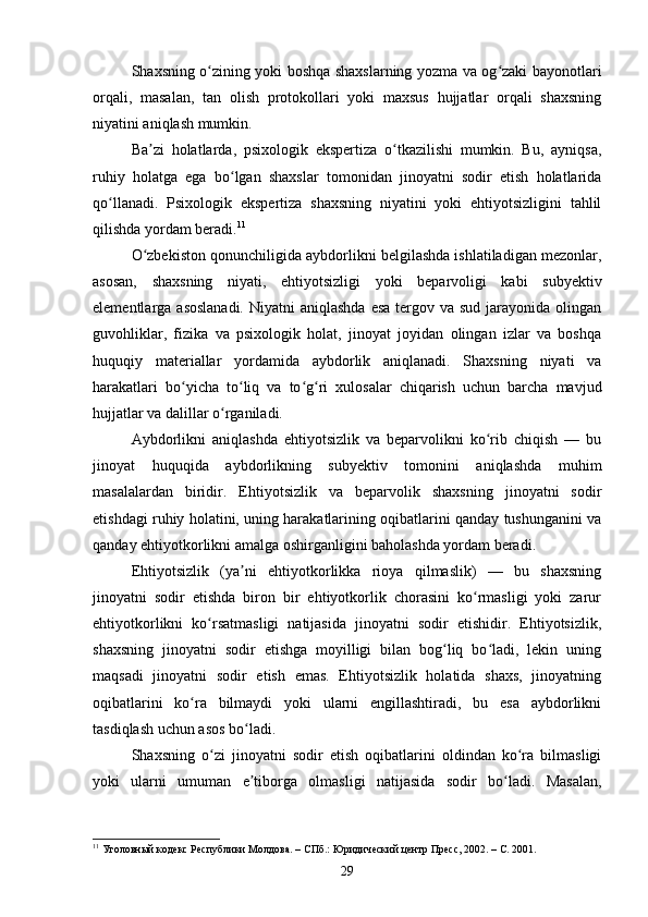Shaxsning o zining yoki boshqa shaxslarning yozma va og zaki bayonotlariʻ ʻ
orqali,   masalan,   tan   olish   protokollari   yoki   maxsus   hujjatlar   orqali   shaxsning
niyatini aniqlash mumkin.
Ba zi   holatlarda,   psixologik   ekspertiza   o tkazilishi   mumkin.   Bu,   ayniqsa,	
ʼ ʻ
ruhiy   holatga   ega   bo lgan   shaxslar   tomonidan   jinoyatni   sodir   etish   holatlarida	
ʻ
qo llanadi.   Psixologik   ekspertiza   shaxsning   niyatini   yoki   ehtiyotsizligini   tahlil	
ʻ
qilishda yordam beradi. 11
O zbekiston qonunchiligida aybdorlikni belgilashda ishlatiladigan mezonlar,	
ʻ
asosan,   shaxsning   niyati,   ehtiyotsizligi   yoki   beparvoligi   kabi   subyektiv
elementlarga asoslanadi.  Niyatni  aniqlashda  esa  tergov va sud jarayonida olingan
guvohliklar,   fizika   va   psixologik   holat,   jinoyat   joyidan   olingan   izlar   va   boshqa
huquqiy   materiallar   yordamida   aybdorlik   aniqlanadi.   Shaxsning   niyati   va
harakatlari   bo yicha   to liq   va   to g ri   xulosalar   chiqarish   uchun   barcha   mavjud	
ʻ ʻ ʻ ʻ
hujjatlar va dalillar o rganiladi.	
ʻ
Aybdorlikni   aniqlashda   ehtiyotsizlik   va   beparvolikni   ko rib   chiqish   —   bu	
ʻ
jinoyat   huquqida   aybdorlikning   subyektiv   tomonini   aniqlashda   muhim
masalalardan   biridir.   Ehtiyotsizlik   va   beparvolik   shaxsning   jinoyatni   sodir
etishdagi ruhiy holatini, uning harakatlarining oqibatlarini qanday tushunganini va
qanday ehtiyotkorlikni amalga oshirganligini baholashda yordam beradi.
Ehtiyotsizlik   (ya ni   ehtiyotkorlikka   rioya   qilmaslik)   —   bu   shaxsning	
ʼ
jinoyatni   sodir   etishda   biron   bir   ehtiyotkorlik   chorasini   ko rmasligi   yoki   zarur	
ʻ
ehtiyotkorlikni   ko rsatmasligi   natijasida   jinoyatni   sodir   etishidir.   Ehtiyotsizlik,	
ʻ
shaxsning   jinoyatni   sodir   etishga   moyilligi   bilan   bog liq   bo ladi,   lekin   uning	
ʻ ʻ
maqsadi   jinoyatni   sodir   etish   emas.   Ehtiyotsizlik   holatida   shaxs,   jinoyatning
oqibatlarini   ko ra   bilmaydi   yoki   ularni   engillashtiradi,   bu   esa   aybdorlikni	
ʻ
tasdiqlash uchun asos bo ladi.	
ʻ
Shaxsning   o zi   jinoyatni   sodir   etish   oqibatlarini   oldindan   ko ra   bilmasligi	
ʻ ʻ
yoki   ularni   umuman   e tiborga   olmasligi   natijasida   sodir   bo ladi.   Masalan,	
ʼ ʻ
11
 Уголовный кодекс Республики Молдова. – СПб.: Юридический центр Пресс, 2002. – С. 2001.
29 
