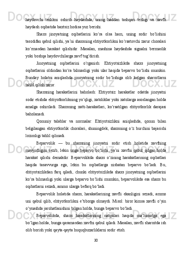 haydovchi   tezlikni   oshirib   haydashda,   uning   haddan   tashqari   tezligi   va   xavfli
haydash oqibatida baxtsiz hodisa yuz berishi.
Shaxs   jinoyatning   oqibatlarini   ko ra   olsa   ham,   uning   sodir   bo lishiniʻ ʻ
tasodifan qabul qilishi, ya ni shaxsning ehtiyotkorlikni ko rsatuvchi zarur choralari	
ʼ ʻ
ko rmasdan   harakat   qilishidir.   Masalan,   mashina   haydashda   signalni   bermaslik	
ʻ
yoki boshqa haydovchilarga xavf tug dirish.	
ʻ
Jinoyatning   oqibatlarini   o rganish:   Ehtiyotsizlikda   shaxs   jinoyatning
ʻ
oqibatlarini   oldindan   ko ra   bilmasligi   yoki   ular   haqida   beparvo   bo lishi   mumkin.	
ʻ ʻ
Bunday   holatni   aniqlashda   jinoyatning   sodir   bo lishiga   olib   kelgan   sharoitlarni	
ʻ
tahlil qilish zarur.
Shaxsning   harakatlarini   baholash:   Ehtiyotsiz   harakatlar   odatda   jinoyatni
sodir etishda ehtiyotkorlikning yo qligi, xatoliklar yoki xatolarga asoslangan holda	
ʻ
amalga   oshiriladi.   Shaxsning   xatti-harakatlari,   ko rsatilgan   ehtiyotkorlik   darajasi	
ʻ
baholanadi.
Qonuniy   talablar   va   normalar:   Ehtiyotsizlikni   aniqlashda,   qonun   bilan
belgilangan   ehtiyotkorlik   choralari,   shuningdek,   shaxsning   o z   burchini   bajarishi	
ʻ
lozimligi tahlil qilinadi.
Beparvolik   —   bu   shaxsning   jinoyatni   sodir   etish   holatida   xavfning
mavjudligini   sezib,   lekin   unga   beparvo   bo lishi,   ya ni   xavfni   qabul   qilgan   holda	
ʻ ʼ
harakat   qilishi   demakdir.   Beparvolikda   shaxs   o zining   harakatlarining   oqibatlari	
ʻ
haqida   tasavvurga   ega,   lekin   bu   oqibatlarga   nisbatan   beparvo   bo ladi.   Bu,	
ʻ
ehtiyotsizlikdan   farq   qiladi,   chunki   ehtiyotsizlikda   shaxs   jinoyatning   oqibatlarini
ko ra bilmasligi  yoki  ularga beparvo bo lishi  mumkin, beparvolikda esa  shaxs  bu	
ʻ ʻ
oqibatlarni sezadi, ammo ularga befarq bo ladi.	
ʻ
Beparvolik   holatida   shaxs,   harakatlarining   xavfli   ekanligini   sezadi,   ammo
uni qabul qilib, ehtiyotkorlikni e tiborga olmaydi. Misol:  biror kimsa xavfli o yin	
ʼ ʻ
o ynashda jarohatlanishini bilgan holda, bunga beparvo bo ladi.	
ʻ ʻ
Beparvolikda,   shaxs   harakatlarining   natijalari   haqida   ma lumotga   ega	
ʼ
bo lgan holda, bunga qaramasdan xavfni qabul qiladi. Masalan, xavfli sharoitda ish	
ʻ
olib borish yoki qayta-qayta huquqbuzarliklarni sodir etish.
30 