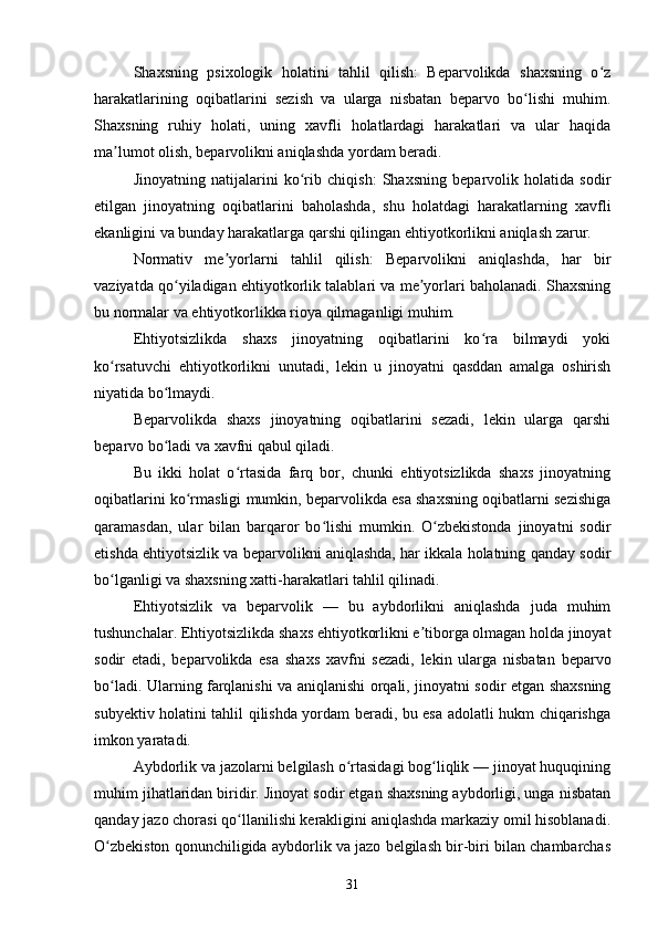 Shaxsning   psixologik   holatini   tahlil   qilish:   Beparvolikda   shaxsning   o zʻ
harakatlarining   oqibatlarini   sezish   va   ularga   nisbatan   beparvo   bo lishi   muhim.	
ʻ
Shaxsning   ruhiy   holati,   uning   xavfli   holatlardagi   harakatlari   va   ular   haqida
ma lumot olish, beparvolikni aniqlashda yordam beradi.	
ʼ
Jinoyatning   natijalarini   ko rib   chiqish:   Shaxsning   beparvolik   holatida   sodir	
ʻ
etilgan   jinoyatning   oqibatlarini   baholashda,   shu   holatdagi   harakatlarning   xavfli
ekanligini va bunday harakatlarga qarshi qilingan ehtiyotkorlikni aniqlash zarur.
Normativ   me yorlarni   tahlil   qilish:   Beparvolikni   aniqlashda,   har   bir	
ʼ
vaziyatda qo yiladigan ehtiyotkorlik talablari va me yorlari baholanadi. Shaxsning	
ʻ ʼ
bu normalar va ehtiyotkorlikka rioya qilmaganligi muhim.
Ehtiyotsizlikda   shaxs   jinoyatning   oqibatlarini   ko ra   bilmaydi   yoki	
ʻ
ko rsatuvchi   ehtiyotkorlikni   unutadi,   lekin   u   jinoyatni   qasddan   amalga   oshirish	
ʻ
niyatida bo lmaydi.	
ʻ
Beparvolikda   shaxs   jinoyatning   oqibatlarini   sezadi,   lekin   ularga   qarshi
beparvo bo ladi va xavfni qabul qiladi.
ʻ
Bu   ikki   holat   o rtasida   farq   bor,   chunki   ehtiyotsizlikda   shaxs   jinoyatning	
ʻ
oqibatlarini ko rmasligi mumkin, beparvolikda esa shaxsning oqibatlarni sezishiga	
ʻ
qaramasdan,   ular   bilan   barqaror   bo lishi   mumkin.   O zbekistonda   jinoyatni   sodir	
ʻ ʻ
etishda ehtiyotsizlik va beparvolikni aniqlashda, har ikkala holatning qanday sodir
bo lganligi va shaxsning xatti-harakatlari tahlil qilinadi.	
ʻ
Ehtiyotsizlik   va   beparvolik   —   bu   aybdorlikni   aniqlashda   juda   muhim
tushunchalar. Ehtiyotsizlikda shaxs ehtiyotkorlikni e tiborga olmagan holda jinoyat	
ʼ
sodir   etadi,   beparvolikda   esa   shaxs   xavfni   sezadi,   lekin   ularga   nisbatan   beparvo
bo ladi. Ularning farqlanishi va aniqlanishi orqali, jinoyatni sodir etgan shaxsning	
ʻ
subyektiv holatini tahlil qilishda yordam beradi, bu esa adolatli hukm chiqarishga
imkon yaratadi.
Aybdorlik va jazolarni belgilash o rtasidagi bog liqlik — jinoyat huquqining	
ʻ ʻ
muhim jihatlaridan biridir. Jinoyat sodir etgan shaxsning aybdorligi, unga nisbatan
qanday jazo chorasi qo llanilishi kerakligini aniqlashda markaziy omil hisoblanadi.	
ʻ
O zbekiston qonunchiligida aybdorlik va jazo belgilash bir-biri bilan chambarchas	
ʻ
31 