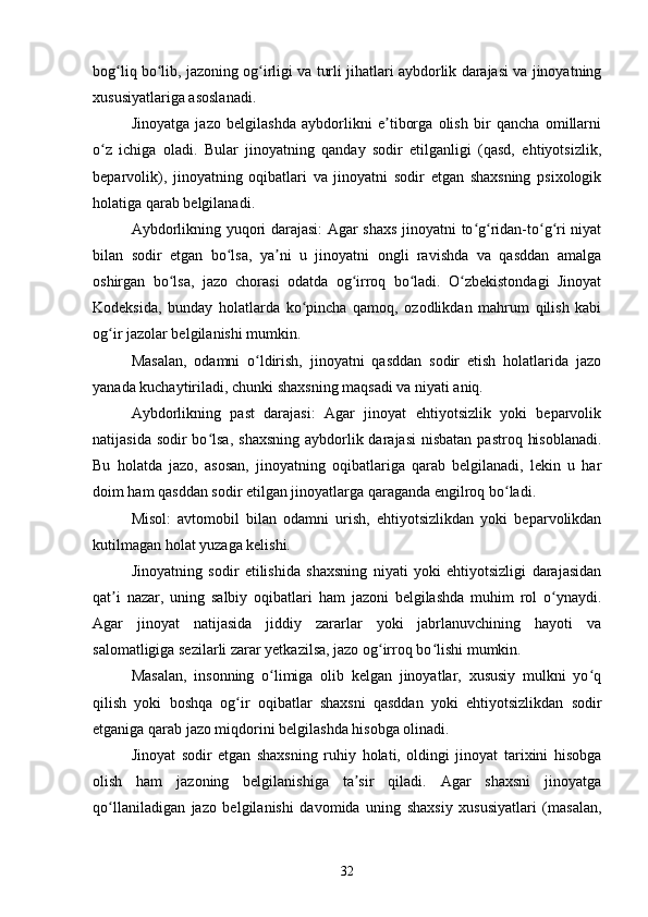 bog liq bo lib, jazoning og irligi va turli jihatlari aybdorlik darajasi va jinoyatningʻ ʻ ʻ
xususiyatlariga asoslanadi.
Jinoyatga   jazo   belgilashda   aybdorlikni   e tiborga   olish   bir   qancha   omillarni	
ʼ
o z   ichiga   oladi.   Bular   jinoyatning   qanday   sodir   etilganligi   (qasd,   ehtiyotsizlik,	
ʻ
beparvolik),   jinoyatning   oqibatlari   va   jinoyatni   sodir   etgan   shaxsning   psixologik
holatiga qarab belgilanadi.
Aybdorlikning yuqori darajasi:  Agar shaxs jinoyatni to g ridan-to g ri niyat	
ʻ ʻ ʻ ʻ
bilan   sodir   etgan   bo lsa,   ya ni   u   jinoyatni   ongli   ravishda   va   qasddan   amalga	
ʻ ʼ
oshirgan   bo lsa,   jazo   chorasi   odatda   og irroq   bo ladi.   O zbekistondagi   Jinoyat	
ʻ ʻ ʻ ʻ
Kodeksida,   bunday   holatlarda   ko pincha   qamoq,   ozodlikdan   mahrum   qilish   kabi	
ʻ
og ir jazolar belgilanishi mumkin.	
ʻ
Masalan,   odamni   o ldirish,   jinoyatni   qasddan   sodir   etish   holatlarida   jazo	
ʻ
yanada kuchaytiriladi, chunki shaxsning maqsadi va niyati aniq.
Aybdorlikning   past   darajasi:   Agar   jinoyat   ehtiyotsizlik   yoki   beparvolik
natijasida sodir  bo lsa,  shaxsning  aybdorlik darajasi  nisbatan pastroq  hisoblanadi.	
ʻ
Bu   holatda   jazo,   asosan,   jinoyatning   oqibatlariga   qarab   belgilanadi,   lekin   u   har
doim ham qasddan sodir etilgan jinoyatlarga qaraganda engilroq bo ladi.	
ʻ
Misol:   avtomobil   bilan   odamni   urish,   ehtiyotsizlikdan   yoki   beparvolikdan
kutilmagan holat yuzaga kelishi.
Jinoyatning   sodir   etilishida   shaxsning   niyati   yoki   ehtiyotsizligi   darajasidan
qat i   nazar,   uning   salbiy   oqibatlari   ham   jazoni   belgilashda   muhim   rol   o ynaydi.	
ʼ ʻ
Agar   jinoyat   natijasida   jiddiy   zararlar   yoki   jabrlanuvchining   hayoti   va
salomatligiga sezilarli zarar yetkazilsa, jazo og irroq bo lishi mumkin.	
ʻ ʻ
Masalan,   insonning   o limiga   olib   kelgan   jinoyatlar,   xususiy   mulkni   yo q	
ʻ ʻ
qilish   yoki   boshqa   og ir   oqibatlar   shaxsni   qasddan   yoki   ehtiyotsizlikdan   sodir	
ʻ
etganiga qarab jazo miqdorini belgilashda hisobga olinadi.
Jinoyat   sodir   etgan   shaxsning   ruhiy   holati,   oldingi   jinoyat   tarixini   hisobga
olish   ham   jazoning   belgilanishiga   ta sir   qiladi.   Agar   shaxsni   jinoyatga	
ʼ
qo llaniladigan   jazo   belgilanishi   davomida   uning   shaxsiy   xususiyatlari   (masalan,	
ʻ
32 
