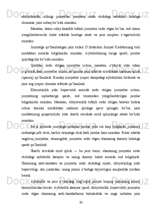 ehtiyotkorlik,   oldingi   jinoyatlar,   jinoyatni   sodir   etishdagi   sabablar)   hisobga
olinmasa, jazo nohaq bo lishi mumkin.ʻ
Masalan, shaxs ruhiy kasallik tufayli jinoyatni sodir etgan bo lsa, sud ularni	
ʻ
yengillashtiruvchi   holat   sifatida   hisobga   oladi   va   jazo   miqdori   o zgartirilishi	
ʻ
mumkin.
Jinoyatga qo llaniladigan jazo turlari O zbekiston Jinoyat Kodeksining turli	
ʻ ʻ
moddalari   asosida   belgilanishi   mumkin.   Aybdorlikning   turiga   qarab,   jazolar
quyidagicha bo lishi mumkin:	
ʻ
Qasddan   sodir   etilgan   jinoyatlar   uchun,   masalan,   o ldirish   yoki   odam	
ʻ
o g irlash kabi jinoyatlar uchun, ko pincha jazo sifatida ozodlikdan mahrum qilish	
ʻ ʻ ʻ
(qamoq) qo llaniladi. Bunday jinoyatlar yuqori darajadagi aybdorlikni bildiradi va	
ʻ
jazo eng yuqori choralar sifatida qo llaniladi.	
ʻ
Ehtiyotsizlik   yoki   beparvolik   asosida   sodir   etilgan   jinoyatlar   uchun,
jinoyatning   oqibatlariga   qarab,   sud   tomonidan   yengillashtirilgan   jazolar
belgilanishi   mumkin.   Masalan,   ehtiyotsizlik   tufayli   sodir   etilgan   baxtsiz   hodisa
uchun   shaxsni   ozodlikdan   mahrum   qilishga   qaror   qilingan   bo lsa,   jazo	
ʻ
muddatining   qisqartirilishi   yoki   shartli   ravishda   ozod   qilinishiga   sabab   bo lishi	
ʻ
mumkin.
Ba zi   hollarda   jinoyatga   nisbatan   jarima   yoki   ish   haqi   belgilash,   jismoniy	
ʼ
mehnatga jalb etish, harbiy xizmatga olish kabi jazolar ham mumkin. Bular odatda
engilroq   jinoyatlar,   shuningdek,   jinoyatni   sodir   etgan   shaxsning   shaxsiy   holatiga
qarab qo llaniladi.
ʻ
Shartli   ravishda   ozod   qilish   —   bu   jazo   turini,   shaxsning   jinoyatni   sodir
etishdagi   aybdorlik   darajasi   va   uning   shaxsiy   holati   asosida   sud   belgilaydi.
Shaxsning   xatti-harakati   va   jinoyatni   sodir   etishdagi   niyati,   ehtiyotsizligi   yoki
beparvoligi,   shu   jumladan,   uning   jazoni   o tashga   tayyorligini   aniqlashda   yordam	
ʻ
beradi.
Aybdorlik   va   jazo   o rtasidagi   bog liqlik   jinoyat   huquqi   tizimining   asosiy	
ʻ ʻ
tamoyillaridan biridir. Aybdorlik darajasi (qasd, ehtiyotsizlik, beparvolik) jinoyatni
sodir   etgan   shaxsning   xatti-harakatlarini   baholashda   va   unga   nisbatan   jazo
33 