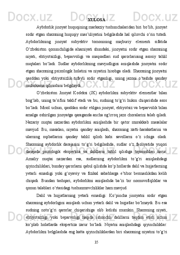 XULOSA
Aybdorlik jinoyat huquqining markaziy tushunchalaridan biri bo lib, jinoyatʻ
sodir  etgan shaxsning  huquqiy mas uliyatini  belgilashda  hal  qiluvchi  o rin tutadi.	
ʼ ʻ
Aybdorlikning   jinoyat   subyektiv   tomonining   majburiy   elementi   sifatida
O zbekiston   qonunchiligida   ahamiyati   shundaki,   jinoyatni   sodir   etgan   shaxsning	
ʻ
niyati,   ehtiyotsizligi,   beparvoligi   va   maqsadlari   sud   qarorlarining   asosiy   tahlil
nuqtalari   bo ladi.	
ʻ   Sudlar   aybdorlikning   mavjudligini   aniqlashda   jinoyatni   sodir
etgan shaxsning psixologik holatini va niyatini hisobga oladi. Shaxsning jinoyatni
qasddan   yoki   ehtiyotsizlik   tufayli   sodir   etganligi,   uning   jazoni   o tashda   qanday	
ʻ
muhokama qilinishini belgilaydi.
O zbekiston   Jinoyat   Kodeksi   (JK)   aybdorlikni   subyektiv   elementlar   bilan	
ʻ
bog lab,   uning   ta rifini   taklif   etadi   va   bu,   sudning   to g ri   hukm   chiqarishda   asos	
ʻ ʼ ʻ ʻ
bo ladi. Misol uchun, qasddan sodir etilgan jinoyat, ehtiyotsiz va beparvolik bilan
ʻ
amalga oshirilgan jinoyatga qaraganda ancha og irroq jazo choralarini talab qiladi.	
ʻ
Nazariy   nuqtai   nazardan   aybdorlikni   aniqlashda   bir   qator   murakkab   masalalar
mavjud.   Bu,   masalan,   niyatni   qanday   aniqlash,   shaxsning   xatti-harakatlarini   va
ularning   oqibatlarini   qanday   tahlil   qilish   kabi   savollarni   o z   ichiga   oladi.	
ʻ
Shaxsning   aybdorlik   darajasini   to g ri   belgilashda,   sudlar   o z   faoliyatida   yuqori	
ʻ ʻ ʻ
darajada   psixologik   ekspertiza   va   dalillarni   tahlil   qilishga   tayanishlari   zarur.
Amaliy   nuqtai   nazardan   esa,   sudlarning   aybdorlikni   to g ri   aniqlashdagi	
ʻ ʻ
qiyinchiliklari, bunday qarorlarni qabul qilishda ko p hollarda dalil va hujjatlarning	
ʻ
yetarli   emasligi   yoki   g oyaviy   va   fizikal   sabablarga   e tibor   bermaslikdan   kelib	
ʻ ʼ
chiqadi.   Bundan   tashqari,   aybdorlikni   aniqlashda   ba zi   bir   nomuvofiqliklar   va	
ʼ
qonun talablari o rtasidagi tushunmovchiliklar ham mavjud.	
ʻ
Dalil   va   hujjatlarning   yetarli   emasligi:   Ko pincha   jinoyatni   sodir   etgan	
ʻ
shaxsning aybdorligini aniqlash uchun yetarli dalil va hujjatlar bo lmaydi. Bu esa	
ʻ
sudning   noto g ri   qarorlar   chiqarishiga   olib   kelishi   mumkin.   Shaxsning   niyati,	
ʻ ʻ
ehtiyotsizligi   yoki   beparvoligi   haqida   ishonchli   dalillarni   taqdim   etish   uchun
ko plab   holatlarda   ekspertiza   zarur   bo ladi.   Niyatni   aniqlashdagi   qiyinchiliklar:	
ʻ ʻ
Aybdorlikni  belgilashda eng katta qiyinchiliklardan biri  shaxsning  niyatini  to g ri	
ʻ ʻ
35 