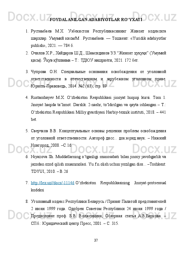 FOYDALANILGAN   ADABIYOTLAR   RO ‘ YXATI
1. Рустамбаев   М.Х.   Узбекистон   Республикасининг   Жиноят   кодексига
шархлар.  Умумий  кисм/М   .  Рустамбаев.   —  Тошкент:  «Yuridik  adabiyotlar
publish», 2021. — 784 б.
2. Очилов Х.Р., Хайдаров Ш.Д., Шамсидинов З.З.“Жиноят ҳуқуқи” (Умумий
қисм). Ўқув қўлланма – Т.: ТДЮУ нашриёти, 2021. 172 бет.
3. Чупрова   О.Н.   Специальные   основания   освобождения   от   уголовной
ответственности   в   отечественном   и   зарубежном   уголовном   праве.
Юристь-Правоведь, 2014. №2 (63), стр. 89
4. Rustambayev   M.X.   O zbekiston   Respublikasi   jinoyat   huquqi   kursi.   Tom   1.ʻ
Jinoyat   haqida   ta limot.  Darslik.   2-nashr,  to ldirilgan   va  qayta   ishlangan   –   T.:	
ʼ ʻ
O zbekiston Respublikasi Milliy gvardiyasi Harbiy-texnik instituti, 2018. – 441	
ʻ
bet.
5. Сверчков   В.В.   Концептуальные   основы   решения   проблем   освобождения
от   уголовной   ответственности.   Автореф.дисс...   док.юрид.наук.   –   Нижний
Новгород, 2008. –С.16.
6. Niyazova Sh. Muddatlarning o tganligi munosabati bilan jinoiy javobgarlik va	
ʻ
jazodan ozod qilish muammolari.  Yu.f.n.olish uchun yozilgan diss... –Toshkent:
TDYUI, 2010. – B.26
7. http://lex.uz//docs/-11146      O zbekiston   Respublikasining   Jinoyat-protsessual	
ʻ
kodeksi
8. Уголовный кодекс Республики Беларусь / Принят Палатой представителей
2   июня   1999   года.   Одобрен   Советом   Республики   24   июня   1999   года   /
Предисловие   проф.   Б.В.   Волженкина;   Обзорная   статья   А.В.Баркова.   –
СПб.: Юридический центр Пресс, 2001. – С. 315.
37 
