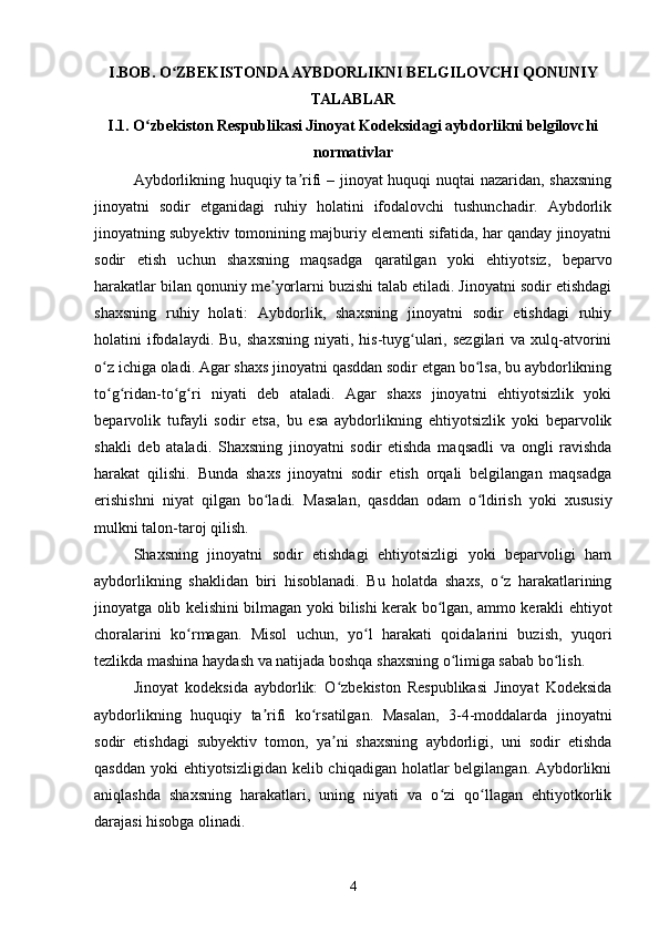 I.BOB. O ZBEKISTONDA AYBDORLIKNI BELGILOVCHI QONUNIYʻ
TALABLAR
I.1. O zbekiston Respublikasi Jinoyat Kodeksidagi aybdorlikni belgilovchi	
ʻ
normativlar
Aybdorlikning huquqiy ta rifi – jinoyat huquqi nuqtai nazaridan, shaxsning	
ʼ
jinoyatni   sodir   etganidagi   ruhiy   holatini   ifodalovchi   tushunchadir.   Aybdorlik
jinoyatning subyektiv tomonining majburiy elementi sifatida, har qanday jinoyatni
sodir   etish   uchun   shaxsning   maqsadga   qaratilgan   yoki   ehtiyotsiz,   beparvo
harakatlar bilan qonuniy me yorlarni buzishi talab etiladi. Jinoyatni sodir etishdagi	
ʼ
shaxsning   ruhiy   holati:   Aybdorlik,   shaxsning   jinoyatni   sodir   etishdagi   ruhiy
holatini   ifodalaydi.  Bu,   shaxsning   niyati,  his-tuyg ulari,  sezgilari  va  xulq-atvorini	
ʻ
o z ichiga oladi. Agar shaxs jinoyatni qasddan sodir etgan bo lsa, bu aybdorlikning	
ʻ ʻ
to g ridan-to g ri   niyati   deb   ataladi.   Agar   shaxs   jinoyatni   ehtiyotsizlik   yoki
ʻ ʻ ʻ ʻ
beparvolik   tufayli   sodir   etsa,   bu   esa   aybdorlikning   ehtiyotsizlik   yoki   beparvolik
shakli   deb   ataladi.   Shaxsning   jinoyatni   sodir   etishda   maqsadli   va   ongli   ravishda
harakat   qilishi.   Bunda   shaxs   jinoyatni   sodir   etish   orqali   belgilangan   maqsadga
erishishni   niyat   qilgan   bo ladi.  	
ʻ Masalan,   qasddan   odam   o ldirish   yoki   xususiy	ʻ
mulkni talon-taroj qilish.
Shaxsning   jinoyatni   sodir   etishdagi   ehtiyotsizligi   yoki   beparvoligi   ham
aybdorlikning   shaklidan   biri   hisoblanadi.   Bu   holatda   shaxs,   o z   harakatlarining	
ʻ
jinoyatga olib kelishini bilmagan yoki bilishi kerak bo lgan, ammo kerakli ehtiyot	
ʻ
choralarini   ko rmagan.   Misol   uchun,   yo l   harakati   qoidalarini   buzish,   yuqori	
ʻ ʻ
tezlikda mashina haydash va natijada boshqa shaxsning o limiga sabab bo lish.	
ʻ ʻ
Jinoyat   kodeksida   aybdorlik:   O zbekiston   Respublikasi   Jinoyat   Kodeksida	
ʻ
aybdorlikning   huquqiy   ta rifi   ko rsatilgan.   Masalan,   3-4-moddalarda   jinoyatni	
ʼ ʻ
sodir   etishdagi   subyektiv   tomon,   ya ni   shaxsning   aybdorligi,   uni   sodir   etishda	
ʼ
qasddan yoki  ehtiyotsizligidan kelib chiqadigan holatlar  belgilangan. Aybdorlikni
aniqlashda   shaxsning   harakatlari,   uning   niyati   va   o zi   qo llagan   ehtiyotkorlik	
ʻ ʻ
darajasi hisobga olinadi.
4 