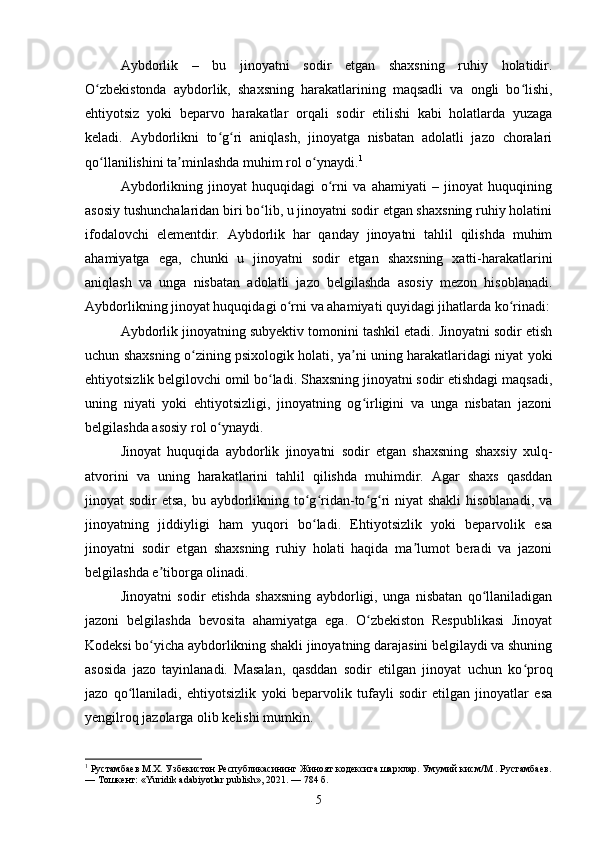 Aybdorlik   –   bu   jinoyatni   sodir   etgan   shaxsning   ruhiy   holatidir.
O zbekistonda   aybdorlik,   shaxsning   harakatlarining   maqsadli   va   ongli   bo lishi,ʻ ʻ
ehtiyotsiz   yoki   beparvo   harakatlar   orqali   sodir   etilishi   kabi   holatlarda   yuzaga
keladi.   Aybdorlikni   to g ri   aniqlash,   jinoyatga   nisbatan   adolatli   jazo   choralari	
ʻ ʻ
qo llanilishini ta minlashda muhim rol o ynaydi.	
ʻ ʼ ʻ 1
Aybdorlikning   jinoyat   huquqidagi   o rni   va   ahamiyati   –   jinoyat   huquqining	
ʻ
asosiy tushunchalaridan biri bo lib, u jinoyatni sodir etgan shaxsning ruhiy holatini	
ʻ
ifodalovchi   elementdir.   Aybdorlik   har   qanday   jinoyatni   tahlil   qilishda   muhim
ahamiyatga   ega,   chunki   u   jinoyatni   sodir   etgan   shaxsning   xatti-harakatlarini
aniqlash   va   unga   nisbatan   adolatli   jazo   belgilashda   asosiy   mezon   hisoblanadi.
Aybdorlikning jinoyat huquqidagi o rni va ahamiyati quyidagi jihatlarda ko rinadi:	
ʻ ʻ
Aybdorlik jinoyatning subyektiv tomonini tashkil etadi. Jinoyatni sodir etish
uchun shaxsning o zining psixologik holati, ya ni uning harakatlaridagi niyat yoki	
ʻ ʼ
ehtiyotsizlik belgilovchi omil bo ladi. Shaxsning jinoyatni sodir etishdagi maqsadi,	
ʻ
uning   niyati   yoki   ehtiyotsizligi,   jinoyatning   og irligini   va   unga   nisbatan   jazoni	
ʻ
belgilashda asosiy rol o ynaydi.	
ʻ
Jinoyat   huquqida   aybdorlik   jinoyatni   sodir   etgan   shaxsning   shaxsiy   xulq-
atvorini   va   uning   harakatlarini   tahlil   qilishda   muhimdir.   Agar   shaxs   qasddan
jinoyat sodir  etsa, bu aybdorlikning to g ridan-to g ri  niyat shakli  hisoblanadi, va	
ʻ ʻ ʻ ʻ
jinoyatning   jiddiyligi   ham   yuqori   bo ladi.   Ehtiyotsizlik   yoki   beparvolik   esa
ʻ
jinoyatni   sodir   etgan   shaxsning   ruhiy   holati   haqida   ma lumot   beradi   va   jazoni	
ʼ
belgilashda e tiborga olinadi.	
ʼ
Jinoyatni   sodir   etishda   shaxsning   aybdorligi,   unga   nisbatan   qo llaniladigan	
ʻ
jazoni   belgilashda   bevosita   ahamiyatga   ega.   O zbekiston   Respublikasi   Jinoyat	
ʻ
Kodeksi bo yicha aybdorlikning shakli jinoyatning darajasini belgilaydi va shuning	
ʻ
asosida   jazo   tayinlanadi.   Masalan,   qasddan   sodir   etilgan   jinoyat   uchun   ko proq	
ʻ
jazo   qo llaniladi,   ehtiyotsizlik   yoki   beparvolik   tufayli   sodir   etilgan   jinoyatlar   esa	
ʻ
yengilroq jazolarga olib kelishi mumkin.
1
 Рустамбаев М.Х. Узбекистон Республикасининг Жиноят кодексига шархлар. Умумий кисм/М . Рустамбаев.
— Тошкент: «Yuridik adabiyotlar publish», 2021. — 784 б.
5 