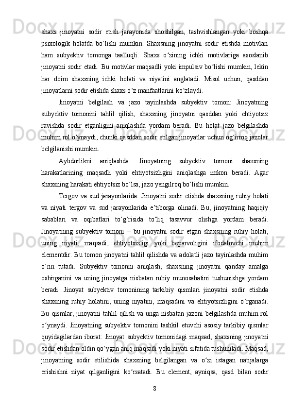 shaxs   jinoyatni   sodir   etish   jarayonida   shoshilgan,   tashvishlangan   yoki   boshqa
psixologik   holatda   bo lishi   mumkin.   Shaxsning   jinoyatni   sodir   etishda   motivlariʻ
ham   subyektiv   tomonga   taalluqli.   Shaxs   o zining   ichki   motivlariga   asoslanib	
ʻ
jinoyatni   sodir   etadi.  Bu  motivlar   maqsadli  yoki  impulsiv  bo lishi  mumkin,  lekin	
ʻ
har   doim   shaxsning   ichki   holati   va   niyatini   anglatadi.   Misol   uchun,   qasddan
jinoyatlarni sodir etishda shaxs o z manfaatlarini ko zlaydi.	
ʻ ʻ
Jinoyatni   belgilash   va   jazo   tayinlashda   subyektiv   tomon:   Jinoyatning
subyektiv   tomonini   tahlil   qilish,   shaxsning   jinoyatni   qasddan   yoki   ehtiyotsiz
ravishda   sodir   etganligini   aniqlashda   yordam   beradi.   Bu   holat   jazo   belgilashda
muhim rol o ynaydi, chunki qasddan sodir etilgan jinoyatlar uchun og irroq jazolar	
ʻ ʻ
belgilanishi mumkin.
Aybdorlikni   aniqlashda:   Jinoyatning   subyektiv   tomoni   shaxsning
harakatlarining   maqsadli   yoki   ehtiyotsizligini   aniqlashga   imkon   beradi.   Agar
shaxsning harakati ehtiyotsiz bo lsa, jazo yengilroq bo lishi mumkin.	
ʻ ʻ
Tergov  va  sud   jarayonlarida:  Jinoyatni   sodir   etishda  shaxsning  ruhiy  holati
va   niyati   tergov   va   sud   jarayonlarida   e tiborga   olinadi.   Bu,   jinoyatning   haqiqiy	
ʼ
sabablari   va   oqibatlari   to g risida   to liq   tasavvur   olishga   yordam   beradi.	
ʻ ʻ ʻ
Jinoyatning   subyektiv   tomoni   –   bu   jinoyatni   sodir   etgan   shaxsning   ruhiy   holati,
uning   niyati,   maqsadi,   ehtiyotsizligi   yoki   beparvoligini   ifodalovchi   muhim
elementdir. Bu tomon jinoyatni tahlil qilishda va adolatli jazo tayinlashda muhim
o rin   tutadi.   Subyektiv   tomonni   aniqlash,   shaxsning   jinoyatni   qanday   amalga	
ʻ
oshirganini   va   uning   jinoyatga   nisbatan   ruhiy   munosabatini   tushunishga   yordam
beradi.   Jinoyat   subyektiv   tomonining   tarkibiy   qismlari   jinoyatni   sodir   etishda
shaxsning   ruhiy   holatini,   uning   niyatini,   maqsadini   va   ehtiyotsizligini   o rganadi.	
ʻ
Bu   qismlar,  jinoyatni   tahlil   qilish   va  unga   nisbatan   jazoni   belgilashda   muhim   rol
o ynaydi.   Jinoyatning   subyektiv   tomonini   tashkil   etuvchi   asosiy   tarkibiy   qismlar	
ʻ
quyidagilardan   iborat:   Jinoyat   subyektiv   tomonidagi   maqsad,   shaxsning   jinoyatni
sodir etishdan oldin qo ygan aniq maqsadi yoki niyati sifatida tushuniladi. Maqsad,	
ʻ
jinoyatning   sodir   etilishida   shaxsning   belgilangan   va   o zi   istagan   natijalarga	
ʻ
erishishni   niyat   qilganligini   ko rsatadi.  	
ʻ Bu   element,   ayniqsa,   qasd   bilan   sodir
8 