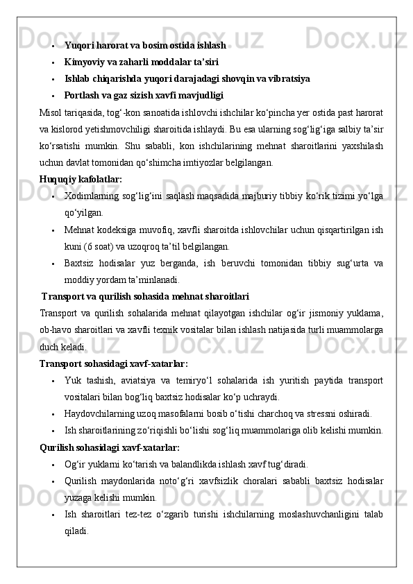  Yuqori harorat va bosim ostida ishlash
 Kimyoviy va zaharli moddalar ta’siri
 Ishlab chiqarishda yuqori darajadagi shovqin va vibratsiya
 Portlash va gaz sizish xavfi mavjudligi
Misol tariqasida, tog‘-kon sanoatida ishlovchi ishchilar ko‘pincha yer ostida past harorat
va kislorod yetishmovchiligi sharoitida ishlaydi. Bu esa ularning sog‘lig‘iga salbiy ta’sir
ko‘rsatishi   mumkin.   Shu   sababli,   kon   ishchilarining   mehnat   sharoitlarini   yaxshilash
uchun davlat tomonidan qo‘shimcha imtiyozlar belgilangan.
Huquqiy kafolatlar:
 Xodimlarning sog‘lig‘ini saqlash maqsadida majburiy tibbiy ko‘rik tizimi yo‘lga
qo‘yilgan.
 Mehnat kodeksiga muvofiq, xavfli sharoitda ishlovchilar uchun qisqartirilgan ish
kuni (6 soat) va uzoqroq ta’til belgilangan.
 Baxtsiz   hodisalar   yuz   berganda,   ish   beruvchi   tomonidan   tibbiy   sug‘urta   va
moddiy yordam ta’minlanadi.
 Transport va qurilish sohasida mehnat sharoitlari
Transport   va   qurilish   sohalarida   mehnat   qilayotgan   ishchilar   og‘ir   jismoniy   yuklama,
ob-havo sharoitlari va xavfli texnik vositalar bilan ishlash natijasida turli muammolarga
duch keladi.
Transport sohasidagi xavf-xatarlar:
 Yuk   tashish,   aviatsiya   va   temiryo‘l   sohalarida   ish   yuritish   paytida   transport
vositalari bilan bog‘liq baxtsiz hodisalar ko‘p uchraydi.
 Haydovchilarning uzoq masofalarni bosib o‘tishi charchoq va stressni oshiradi.
 Ish sharoitlarining zo‘riqishli bo‘lishi sog‘liq muammolariga olib kelishi mumkin.
Qurilish sohasidagi xavf-xatarlar:
 Og‘ir yuklarni ko‘tarish va balandlikda ishlash xavf tug‘diradi.
 Qurilish   maydonlarida   noto‘g‘ri   xavfsizlik   choralari   sababli   baxtsiz   hodisalar
yuzaga kelishi mumkin.
 Ish   sharoitlari   tez-tez   o‘zgarib   turishi   ishchilarning   moslashuvchanligini   talab
qiladi.