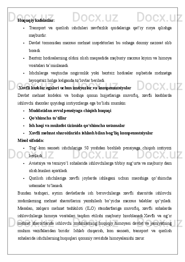 Huquqiy kafolatlar:
 Transport   va   qurilish   ishchilari   xavfsizlik   qoidalariga   qat’iy   rioya   qilishga
majburdir.
 Davlat   tomonidan   maxsus   mehnat   inspektorlari   bu   sohaga   doimiy   nazorat   olib
boradi.
 Baxtsiz hodisalarning oldini olish maqsadida majburiy maxsus kiyim va himoya
vositalari ta’minlanadi.
 Ishchilarga   vaqtincha   nogironlik   yoki   baxtsiz   hodisalar   oqibatida   mehnatga
layoqatsiz holga kelganda to‘lovlar beriladi.
 Xavfli kasblar egalari uchun imtiyozlar va kompensatsiyalar
Davlat   mehnat   kodeksi   va   boshqa   qonun   hujjatlariga   muvofiq,   xavfli   kasblarda
ishlovchi shaxslar quyidagi imtiyozlarga ega bo‘lishi mumkin:
 Muddatidan avval pensiyaga chiqish huquqi
 Qo‘shimcha ta’tillar
 Ish haqi va mukofot tizimida qo‘shimcha ustamalar
 Xavfli mehnat sharoitlarida ishlash bilan bog‘liq kompensatsiyalar
Misol sifatida:
 Tog‘-kon   sanoati   ishchilariga   50   yoshdan   boshlab   pensiyaga   chiqish   imtiyozi
beriladi.
 Aviatsiya va temiryo‘l sohalarida ishlovchilarga tibbiy sug‘urta va majburiy dam
olish kunlari ajratiladi.
 Qurilish   ishchilariga   xavfli   joylarda   ishlagani   uchun   maoshiga   qo‘shimcha
ustamalar to‘lanadi.
Bundan   tashqari,   ayrim   davlatlarda   ish   beruvchilarga   xavfli   sharoitda   ishlovchi
xodimlarning   mehnat   sharoitlarini   yaxshilash   bo‘yicha   maxsus   talablar   qo‘yiladi.
Masalan,   xalqaro   mehnat   tashkiloti   (ILO)   standartlariga   muvofiq,   xavfli   sohalarda
ishlovchilarga   himoya   vositalari   taqdim   etilishi   majburiy   hisoblanadi.Xavfli   va   og‘ir
mehnat   sharoitlarida   ishlovchi   xodimlarning   huquqiy   himoyasi   davlat   va   jamiyatning
muhim   vazifalaridan   biridir.   Ishlab   chiqarish,   kon   sanoati,   transport   va   qurilish
sohalarida ishchilarning huquqlari qonuniy ravishda himoyalanishi zarur. 