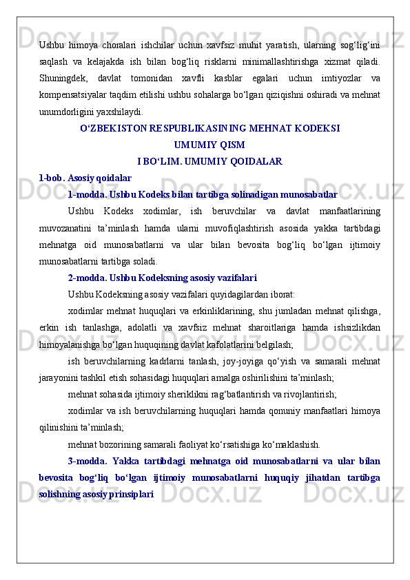 Ushbu   himoya   choralari   ishchilar   uchun   xavfsiz   muhit   yaratish,   ularning   sog‘lig‘ini
saqlash   va   kelajakda   ish   bilan   bog‘liq   risklarni   minimallashtirishga   xizmat   qiladi.
Shuningdek,   davlat   tomonidan   xavfli   kasblar   egalari   uchun   imtiyozlar   va
kompensatsiyalar taqdim etilishi ushbu sohalarga bo‘lgan qiziqishni oshiradi va mehnat
unumdorligini yaxshilaydi.
O‘ZBEKISTON RESPUBLIKASINING MEHNAT KODEKSI
UMUMIY QISM
I BO‘LIM. UMUMIY QOIDALAR
1-bob. Asosiy qoidalar
1-modda. Ushbu Kodeks bilan tartibga solinadigan munosabatlar
Ushbu   Kodeks   xodimlar,   ish   beruvchilar   va   davlat   manfaatlarining
muvozanatini   ta’minlash   hamda   ularni   muvofiqlashtirish   asosida   yakka   tartibdagi
mehnatga   oid   munosabatlarni   va   ular   bilan   bevosita   bog‘liq   bo‘lgan   ijtimoiy
munosabatlarni tartibga soladi.
2-modda. Ushbu Kodeksning asosiy vazifalari
Ushbu Kodeksning asosiy vazifalari quyidagilardan iborat:
xodimlar   mehnat   huquqlari   va   erkinliklarining,   shu   jumladan   mehnat   qilishga,
erkin   ish   tanlashga,   adolatli   va   xavfsiz   mehnat   sharoitlariga   hamda   ishsizlikdan
himoyalanishga bo‘lgan huquqining davlat kafolatlarini belgilash;
ish   beruvchilarning   kadrlarni   tanlash,   joy-joyiga   qo‘yish   va   samarali   mehnat
jarayonini tashkil etish sohasidagi huquqlari amalga oshirilishini ta’minlash;
mehnat sohasida ijtimoiy sheriklikni rag‘batlantirish va rivojlantirish;
xodimlar   va   ish   beruvchilarning   huquqlari   hamda   qonuniy   manfaatlari   himoya
qilinishini ta’minlash;
mehnat bozorining samarali faoliyat ko‘rsatishiga ko‘maklashish.
3-modda.   Yakka   tartibdagi   mehnatga   oid   munosabatlarni   va   ular   bilan
bevosita   bog‘liq   bo‘lgan   ijtimoiy   munosabatlarni   huquqiy   jihatdan   tartibga
solishning asosiy prinsiplari