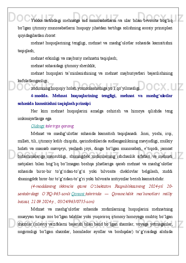 Yakka   tartibdagi   mehnatga   oid   munosabatlarni   va   ular   bilan   bevosita   bog‘liq
bo‘lgan ijtimoiy munosabatlarni  huquqiy jihatdan tartibga solishning asosiy  prinsiplari
quyidagilardan iborat:
mehnat   huquqlarining   tengligi,   mehnat   va   mashg‘ulotlar   sohasida   kamsitishni
taqiqlash;
mehnat erkinligi va majburiy mehnatni taqiqlash;
mehnat sohasidagi ijtimoiy sheriklik;
mehnat   huquqlari   ta’minlanishining   va   mehnat   majburiyatlari   bajarilishining
kafolatlanganligi;
xodimning huquqiy holati yomonlashishiga yo‘l qo‘yilmasligi.
4-modda.   Mehnat   huquqlarining   tengligi,   mehnat   va   mashg‘ulotlar
sohasida kamsitishni taqiqlash prinsipi
Har   kim   mehnat   huquqlarini   amalga   oshirish   va   himoya   qilishda   teng
imkoniyatlarga ega.
Oldingi   tahrirga   qarang.
Mehnat   va   mashg‘ulotlar   sohasida   kamsitish   taqiqlanadi.   Jinsi,   yoshi,   irqi,
millati, tili, ijtimoiy kelib chiqishi, qarindoshlarida sudlanganlikning mavjudligi, mulkiy
holati   va   mansab   mavqeyi,   yashash   joyi,   dinga   bo‘lgan   munosabati,   e’tiqodi,   jamoat
birlashmalariga   mansubligi,   shuningdek   xodimlarning   ishchanlik   sifatlari   va   mehnati
natijalari   bilan   bog‘liq   bo‘lmagan   boshqa   jihatlariga   qarab   mehnat   va   mashg‘ulotlar
sohasida   biror-bir   to‘g‘ridan-to‘g‘ri   yoki   bilvosita   cheklovlar   belgilash,   xuddi
shuningdek biror-bir to‘g‘ridan-to‘g‘ri yoki bilvosita imtiyozlar berish kamsitishdir.
(4-moddaning ikkinchi	 qismi	 O‘zbekiston	 Respublikasining	 2024-yil	 20-
sentabrdagi	
 O‘RQ-963-sonli   Qonuni 	      tahririda	 —	 Qonunchilik	 ma’lumotlari	 milliy
bazasi,	
 21.09.2024-y.,	 03/24/963/0735-son)
Mehnat   va   mashg‘ulotlar   sohasida   xodimlarning   huquqlarini   mehnatning
muayyan turiga xos bo‘lgan talablar yoki yuqoriroq ijtimoiy himoyaga muhtoj bo‘lgan
shaxslar (oilaviy vazifalarni bajarish bilan band bo‘lgan shaxslar, voyaga yetmaganlar,
nogironligi   bo‘lgan   shaxslar,   homilador   ayollar   va   boshqalar)   to‘g‘risidagi   alohida 