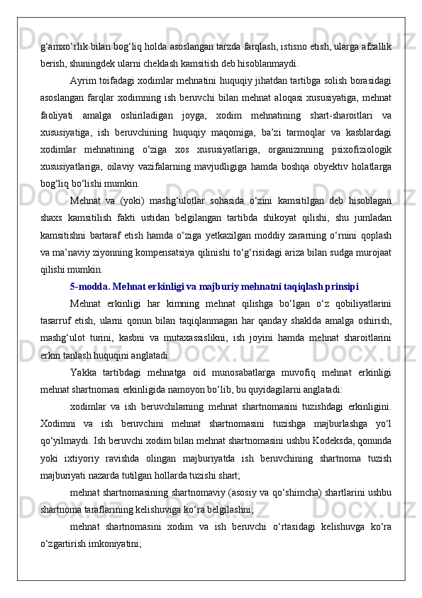 g‘amxo‘rlik bilan bog‘liq holda asoslangan tarzda farqlash, istisno etish, ularga afzallik
berish, shuningdek ularni cheklash kamsitish deb hisoblanmaydi.
Ayrim toifadagi xodimlar mehnatini huquqiy jihatdan tartibga solish borasidagi
asoslangan   farqlar   xodimning   ish   beruvchi   bilan   mehnat   aloqasi   xususiyatiga,   mehnat
faoliyati   amalga   oshiriladigan   joyga,   xodim   mehnatining   shart-sharoitlari   va
xususiyatiga,   ish   beruvchining   huquqiy   maqomiga,   ba’zi   tarmoqlar   va   kasblardagi
xodimlar   mehnatining   o‘ziga   xos   xususiyatlariga,   organizmning   psixofiziologik
xususiyatlariga,   oilaviy   vazifalarning   mavjudligiga   hamda   boshqa   obyektiv   holatlarga
bog‘liq bo‘lishi mumkin.
Mehnat   va   (yoki)   mashg‘ulotlar   sohasida   o‘zini   kamsitilgan   deb   hisoblagan
shaxs   kamsitilish   fakti   ustidan   belgilangan   tartibda   shikoyat   qilishi,   shu   jumladan
kamsitishni   bartaraf   etish   hamda   o‘ziga   yetkazilgan   moddiy   zararning   o‘rnini   qoplash
va ma’naviy ziyonning kompensatsiya qilinishi to‘g‘risidagi ariza bilan sudga murojaat
qilishi mumkin.
5-modda. Mehnat erkinligi va majburiy mehnatni taqiqlash prinsipi
Mehnat   erkinligi   har   kimning   mehnat   qilishga   bo‘lgan   o‘z   qobiliyatlarini
tasarruf   etish,   ularni   qonun   bilan   taqiqlanmagan   har   qanday   shaklda   amalga   oshirish,
mashg‘ulot   turini,   kasbni   va   mutaxassislikni,   ish   joyini   hamda   mehnat   sharoitlarini
erkin tanlash huquqini anglatadi.
Yakka   tartibdagi   mehnatga   oid   munosabatlarga   muvofiq   mehnat   erkinligi
mehnat shartnomasi erkinligida namoyon bo‘lib, bu quyidagilarni anglatadi:
xodimlar   va   ish   beruvchilarning   mehnat   shartnomasini   tuzishdagi   erkinligini.
Xodimni   va   ish   beruvchini   mehnat   shartnomasini   tuzishga   majburlashga   yo‘l
qo‘yilmaydi. Ish beruvchi xodim bilan mehnat shartnomasini ushbu Kodeksda, qonunda
yoki   ixtiyoriy   ravishda   olingan   majburiyatda   ish   beruvchining   shartnoma   tuzish
majburiyati nazarda tutilgan hollarda tuzishi shart;
mehnat shartnomasining shartnomaviy (asosiy va qo‘shimcha) shartlarini ushbu
shartnoma taraflarining kelishuviga ko‘ra belgilashni;
mehnat   shartnomasini   xodim   va   ish   beruvchi   o‘rtasidagi   kelishuvga   ko‘ra
o‘zgartirish imkoniyatini; 