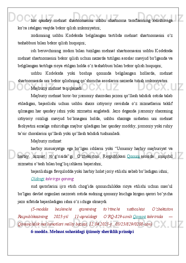 har   qanday   mehnat   shartnomasini   ushbu   shartnoma   taraflarining   kelishuviga
ko‘ra istalgan vaqtda bekor qilish imkoniyatini;
xodimning   ushbu   Kodeksda   belgilangan   tartibda   mehnat   shartnomasini   o‘z
tashabbusi bilan bekor qilish huquqini;
ish   beruvchining   xodim   bilan   tuzilgan   mehnat   shartnomasini   ushbu   Kodeksda
mehnat shartnomasini bekor qilish uchun nazarda tutilgan asoslar mavjud bo‘lganda va
belgilangan tartibga rioya etilgan holda o‘z tashabbusi bilan bekor qilish huquqini;
ushbu   Kodeksda   yoki   boshqa   qonunda   belgilangan   hollarda,   mehnat
shartnomasida uni bekor qilishning qo‘shimcha asoslarini nazarda tutish imkoniyatini.
Majburiy mehnat taqiqlanadi.
Majburiy mehnat biror-bir jismoniy shaxsdan jazoni qo‘llash tahdidi ostida talab
etiladigan,   bajarilishi   uchun   ushbu   shaxs   ixtiyoriy   ravishda   o‘z   xizmatlarini   taklif
qilmagan   har   qanday   ishni   yoki   xizmatni   anglatadi.   Jazo   deganda   jismoniy   shaxsning
ixtiyoriy   roziligi   mavjud   bo‘lmagani   holda,   ushbu   shaxsga   nisbatan   uni   mehnat
faoliyatini amalga oshirishga majbur qiladigan har qanday moddiy, jismoniy yoki ruhiy
ta’sir choralarini qo‘llash yoki qo‘llash tahdidi tushuniladi.
Majburiy mehnat:
harbiy   xususiyatga   ega   bo‘lgan   ishlarni   yoki   “Umumiy   harbiy   majburiyat   va
harbiy   xizmat   to‘g‘risida”gi   O‘zbekiston   Respublikasi   Qonuni   asosida   muqobil
xizmatni o‘tash bilan bog‘liq ishlarni bajarishni;
bajarilishiga favqulodda yoki harbiy holat joriy etilishi sabab bo‘ladigan ishni;
Oldingi   tahrirga   qarang.
sud   qarorlarini   ijro   etish   chog‘ida   qonunchilikka   rioya   etilishi   uchun   mas’ul
bo‘lgan davlat organlari nazorati ostida sudning qonuniy kuchga kirgan qarori bo‘yicha
jazo sifatida bajariladigan ishni o‘z ichiga olmaydi.
(5-modda 	beshinchi	 	qismining	 	to‘rtinchi	 	xatboshisi	 	O‘zbekiston
Respublikasining	
 	2023-yil	 	11-apreldagi	 	O‘RQ-829-sonli   Qonuni   tahririda	 	—
Qonunchilik	
 ma’lumotlari	 milliy	 bazasi,	 12.04.2023-y.,	 03/23/829/0208-son)
6-modda. Mehnat sohasidagi ijtimoiy sheriklik prinsipi 