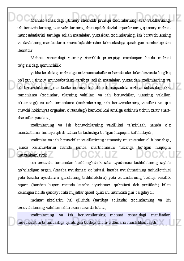 Mehnat   sohasidagi   ijtimoiy   sheriklik   prinsipi   xodimlarning,   ular   vakillarining,
ish beruvchilarning, ular vakillarining, shuningdek davlat organlarining ijtimoiy-mehnat
munosabatlarini tartibga solish masalalari  yuzasidan xodimlarning, ish beruvchilarning
va davlatning manfaatlarini  muvofiqlashtirishni  ta’minlashga qaratilgan hamkorligidan
iboratdir.
Mehnat   sohasidagi   ijtimoiy   sheriklik   prinsipiga   asoslangan   holda   mehnat
to‘g‘risidagi qonunchilik:
yakka tartibdagi mehnatga oid munosabatlarni hamda ular bilan bevosita bog‘liq
bo‘lgan   ijtimoiy   munosabatlarni   tartibga   solish   masalalari   yuzasidan   xodimlarning   va
ish   beruvchilarning   manfaatlarini   muvofiqlashtirish   maqsadida   mehnat   sohasidagi   ikki
tomonlama   (xodimlar,   ularning   vakillari   va   ish   beruvchilar,   ularning   vakillari
o‘rtasidagi)   va   uch   tomonlama   (xodimlarning,   ish   beruvchilarning   vakillari   va   ijro
etuvchi hokimiyat organlari o‘rtasidagi) hamkorlikni amalga oshirish uchun zarur shart-
sharoitlar yaratadi;
xodimlarning   va   ish   beruvchilarning   vakillikni   ta’minlash   hamda   o‘z
manfaatlarini himoya qilish uchun birlashishga bo‘lgan huquqini kafolatlaydi;
xodimlar   va   ish   beruvchilar   vakillarining   jamoaviy   muzokaralar   olib   borishga,
jamoa   kelishuvlarini   hamda   jamoa   shartnomasini   tuzishga   bo‘lgan   huquqini
mustahkamlaydi;
ish   beruvchi   tomonidan   boshlang‘ich   kasaba   uyushmasi   tashkilotining   saylab
qo‘yiladigan organi (kasaba uyushmasi  qo‘mitasi, kasaba uyushmasining tashkilotchisi
yoki   kasaba   uyushmasi   guruhining   tashkilotchisi)   yoki   xodimlarning   boshqa   vakillik
organi   (bundan   buyon   matnda   kasaba   uyushmasi   qo‘mitasi   deb   yuritiladi)   bilan
kelishgan holda qanday ichki hujjatlar qabul qilinishi mumkinligini belgilaydi;
mehnat   nizolarini   hal   qilishda   (tartibga   solishda)   xodimlarning   va   ish
beruvchilarning vakillari ishtirokini nazarda tutadi;
xodimlarning   va   ish   beruvchilarning   mehnat   sohasidagi   manfaatlari
muvozanatini ta’minlashga qaratilgan boshqa chora-tadbirlarni mustahkamlaydi. 