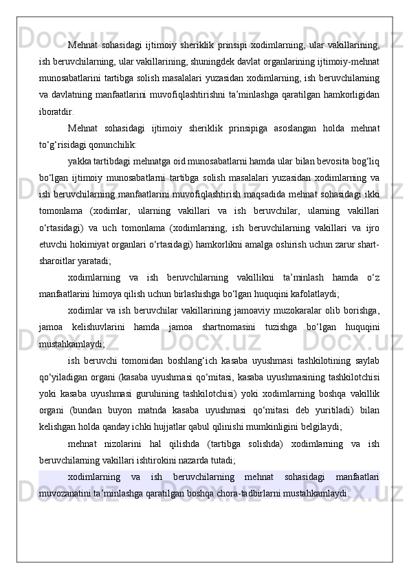 Mehnat   sohasidagi   ijtimoiy   sheriklik   prinsipi   xodimlarning,   ular   vakillarining,
ish beruvchilarning, ular vakillarining, shuningdek davlat organlarining ijtimoiy-mehnat
munosabatlarini tartibga solish masalalari  yuzasidan xodimlarning, ish beruvchilarning
va davlatning manfaatlarini  muvofiqlashtirishni  ta’minlashga qaratilgan hamkorligidan
iboratdir.
Mehnat   sohasidagi   ijtimoiy   sheriklik   prinsipiga   asoslangan   holda   mehnat
to‘g‘risidagi qonunchilik:
yakka tartibdagi mehnatga oid munosabatlarni hamda ular bilan bevosita bog‘liq
bo‘lgan   ijtimoiy   munosabatlarni   tartibga   solish   masalalari   yuzasidan   xodimlarning   va
ish   beruvchilarning   manfaatlarini   muvofiqlashtirish   maqsadida   mehnat   sohasidagi   ikki
tomonlama   (xodimlar,   ularning   vakillari   va   ish   beruvchilar,   ularning   vakillari
o‘rtasidagi)   va   uch   tomonlama   (xodimlarning,   ish   beruvchilarning   vakillari   va   ijro
etuvchi hokimiyat organlari o‘rtasidagi) hamkorlikni amalga oshirish uchun zarur shart-
sharoitlar yaratadi;
xodimlarning   va   ish   beruvchilarning   vakillikni   ta’minlash   hamda   o‘z
manfaatlarini himoya qilish uchun birlashishga bo‘lgan huquqini kafolatlaydi;
xodimlar   va   ish   beruvchilar   vakillarining   jamoaviy   muzokaralar   olib   borishga,
jamoa   kelishuvlarini   hamda   jamoa   shartnomasini   tuzishga   bo‘lgan   huquqini
mustahkamlaydi;
ish   beruvchi   tomonidan   boshlang‘ich   kasaba   uyushmasi   tashkilotining   saylab
qo‘yiladigan organi (kasaba uyushmasi  qo‘mitasi, kasaba uyushmasining tashkilotchisi
yoki   kasaba   uyushmasi   guruhining   tashkilotchisi)   yoki   xodimlarning   boshqa   vakillik
organi   (bundan   buyon   matnda   kasaba   uyushmasi   qo‘mitasi   deb   yuritiladi)   bilan
kelishgan holda qanday ichki hujjatlar qabul qilinishi mumkinligini belgilaydi;
mehnat   nizolarini   hal   qilishda   (tartibga   solishda)   xodimlarning   va   ish
beruvchilarning vakillari ishtirokini nazarda tutadi;
xodimlarning   va   ish   beruvchilarning   mehnat   sohasidagi   manfaatlari
muvozanatini ta’minlashga qaratilgan boshqa chora-tadbirlarni mustahkamlaydi.