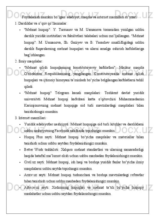 Foydalanish mumkin bo’lgan  adabiyot, maqola va internet manzillari ro’yxari
1. Darsliklar va o’quv qo’llanmalar:
 "Mehnat   huquqi" :   Y.   Tursunov   va   M.   Usmanova   tomonidan   yozilgan   ushbu
darslik yuridik institutlari va fakultetlari talabalari uchun mo’ljallangan.  " Mehnat
huquqi " :   M .   Usmanova ,   Sh .   Gaziyev   va   B .   Yarashev   muallifligidagi   ushbu
darslik   fuqarolarning   mehnat   huquqlari   va   ularni   amalga   oshirish   kafolatlariga
bag ’ ishlangan .
2. Ilmiy maqolalar:
 "Mehnat   qilish   huquqlarining   konstitutsiyaviy   kafolatlari" :   Mazkur   maqola
O’zbekiston   Respublikasining   yangilangan   Konstitutsiyasida   mehnat   qilish
huquqlari va ijtimoiy himoyani ta’minlash bo’yicha belgilangan kafolatlarni tahlil
qiladi.
 "Mehnat   huquqi"   Telegram   kanali   maqolalari :   Toshkent   davlat   yuridik
universiteti   Mehnat   huquqi   kafedrasi   katta   o’qituvchisi   Muhammadamin
Karimjonovning   mehnat   huquqiga   oid   turli   mavzulardagi   maqolalari   bilan
tanishishingiz mumkin.
3. Internet manzillari:
 Yuridik adabiyotlar nashriyoti : Mehnat huquqiga oid turli kitoblar va darsliklarni
ushbu nashriyotning Facebook sahifasida topishingiz mumkin.
 Huquq   Plus   sayti :   Mehnat   huquqi   bo’yicha   maqolalar   va   materiallar   bilan
tanishish uchun ushbu saytdan foydalanishingiz mumkin.
 Better   Work   tashkiloti :   Xalqaro   mehnat   standartlari   va   ularning   samaradorligi
haqida batafsil ma’lumot olish uchun ushbu manbadan foydalanishingiz mumkin.
 Civil.uz  sayti :  Mehnat  huquqi,  ish  haqi  va  boshqa  yuridik fanlar  bo’yicha ilmiy
maqolalarni ushbu saytda topishingiz mumkin.
 Arxiv.uz   sayti :   Mehnat   huquqi   tushunchasi   va   boshqa   mavzulardagi   referatlar
bilan tanishish uchun ushbu manbadan foydalanishingiz mumkin.
 Advice.uz   sayti :   Xodimning   huquqlari   va   mehnat   ta’tili   bo’yicha   huquqiy
maslahatlar uchun ushbu saytdan foydalanishingiz mumkin. 