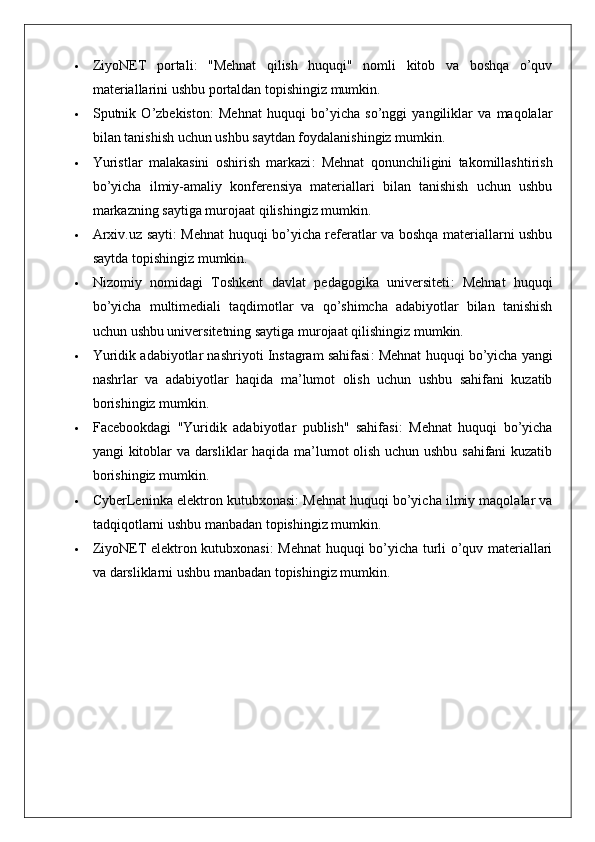  ZiyoNET   portali :   "Mehnat   qilish   huquqi"   nomli   kitob   va   boshqa   o’quv
materiallarini ushbu portaldan topishingiz mumkin.
 Sputnik   O’zbekiston :   Mehnat   huquqi   bo’yicha   so’nggi   yangiliklar   va   maqolalar
bilan tanishish uchun ushbu saytdan foydalanishingiz mumkin.
 Yuristlar   malakasini   oshirish   markazi :   Mehnat   qonunchiligini   takomillashtirish
bo’yicha   ilmiy-amaliy   konferensiya   materiallari   bilan   tanishish   uchun   ushbu
markazning saytiga murojaat qilishingiz mumkin.
 Arxiv.uz sayti : Mehnat huquqi bo’yicha referatlar va boshqa materiallarni ushbu
saytda topishingiz mumkin.
 Nizomiy   nomidagi   Toshkent   davlat   pedagogika   universiteti :   Mehnat   huquqi
bo’yicha   multimediali   taqdimotlar   va   qo’shimcha   adabiyotlar   bilan   tanishish
uchun ushbu universitetning saytiga murojaat qilishingiz mumkin.
 Yuridik adabiyotlar nashriyoti Instagram sahifasi : Mehnat huquqi bo’yicha yangi
nashrlar   va   adabiyotlar   haqida   ma’lumot   olish   uchun   ushbu   sahifani   kuzatib
borishingiz mumkin. 
 Facebookdagi   "Yuridik   adabiyotlar   publish"   sahifasi :   Mehnat   huquqi   bo’yicha
yangi kitoblar va darsliklar haqida ma’lumot olish uchun ushbu sahifani kuzatib
borishingiz mumkin. 
 CyberLeninka elektron kutubxonasi : Mehnat huquqi bo’yicha ilmiy maqolalar va
tadqiqotlarni ushbu manbadan topishingiz mumkin.
 ZiyoNET elektron kutubxonasi : Mehnat huquqi bo’yicha turli o’quv materiallari
va darsliklarni ushbu manbadan topishingiz mumkin. 