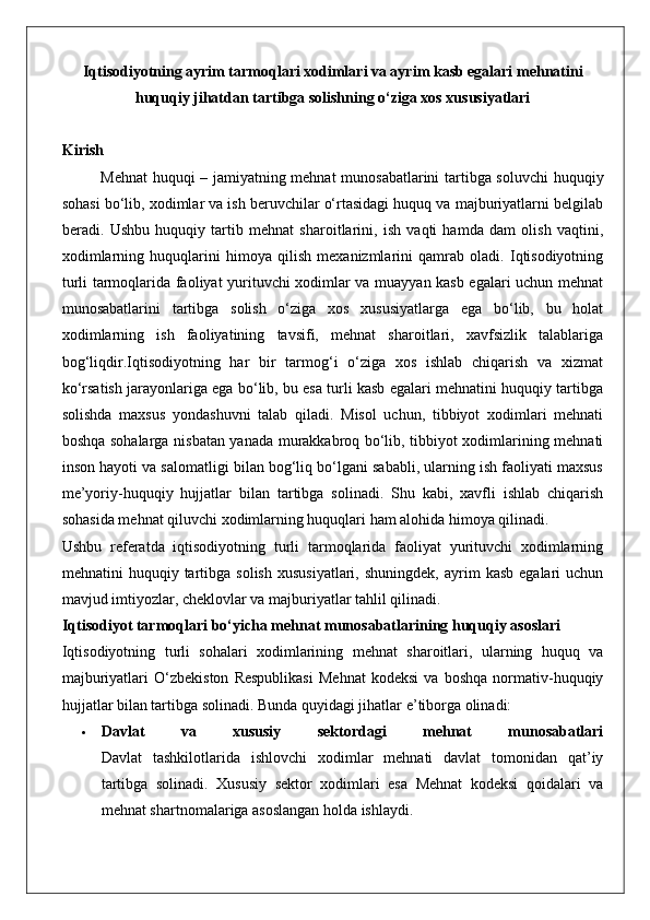 Iqtisodiyotning ayrim tarmoqlari xodimlari va ayrim kasb egalari mehnatini
huquqiy jihatdan tartibga solishning o‘ziga xos xususiyatlari
Kirish
Mehnat  huquqi – jamiyatning mehnat  munosabatlarini  tartibga soluvchi  huquqiy
sohasi bo‘lib, xodimlar va ish beruvchilar o‘rtasidagi huquq va majburiyatlarni belgilab
beradi.   Ushbu   huquqiy   tartib   mehnat   sharoitlarini,   ish   vaqti   hamda   dam   olish   vaqtini,
xodimlarning   huquqlarini   himoya   qilish   mexanizmlarini   qamrab   oladi.   Iqtisodiyotning
turli tarmoqlarida faoliyat yurituvchi xodimlar va muayyan kasb egalari uchun mehnat
munosabatlarini   tartibga   solish   o‘ziga   xos   xususiyatlarga   ega   bo‘lib,   bu   holat
xodimlarning   ish   faoliyatining   tavsifi,   mehnat   sharoitlari,   xavfsizlik   talablariga
bog‘liqdir.Iqtisodiyotning   har   bir   tarmog‘i   o‘ziga   xos   ishlab   chiqarish   va   xizmat
ko‘rsatish jarayonlariga ega bo‘lib, bu esa turli kasb egalari mehnatini huquqiy tartibga
solishda   maxsus   yondashuvni   talab   qiladi.   Misol   uchun,   tibbiyot   xodimlari   mehnati
boshqa sohalarga nisbatan yanada murakkabroq bo‘lib, tibbiyot xodimlarining mehnati
inson hayoti va salomatligi bilan bog‘liq bo‘lgani sababli, ularning ish faoliyati maxsus
me’yoriy-huquqiy   hujjatlar   bilan   tartibga   solinadi.   Shu   kabi,   xavfli   ishlab   chiqarish
sohasida mehnat qiluvchi xodimlarning huquqlari ham alohida himoya qilinadi.
Ushbu   referatda   iqtisodiyotning   turli   tarmoqlarida   faoliyat   yurituvchi   xodimlarning
mehnatini   huquqiy  tartibga  solish  xususiyatlari,   shuningdek,  ayrim   kasb   egalari   uchun
mavjud imtiyozlar, cheklovlar va majburiyatlar tahlil qilinadi.
Iqtisodiyot tarm о qlari bo‘yicha mehnat munosabatlarining huquqiy asoslari
Iqtisodiyotning   turli   sohalari   xodimlarining   mehnat   sharoitlari,   ularning   huquq   va
majburiyatlari   O‘zbekiston   Respublikasi   Mehnat   kodeksi   va   boshqa   normativ-huquqiy
hujjatlar bilan tartibga solinadi.  Bunda quyidagi jihatlar e’tiborga olinadi:
 Davlat   va   xususiy   sektordagi   mehnat   munosabatlari
Davlat   tashkilotlarida   ishlovchi   xodimlar   mehnati   davlat   tomonidan   qat’iy
tartibga   solinadi.   Xususiy   sektor   xodimlari   esa   Mehnat   kodeksi   qoidalari   va
mehnat shartnomalariga asoslangan holda ishlaydi. 