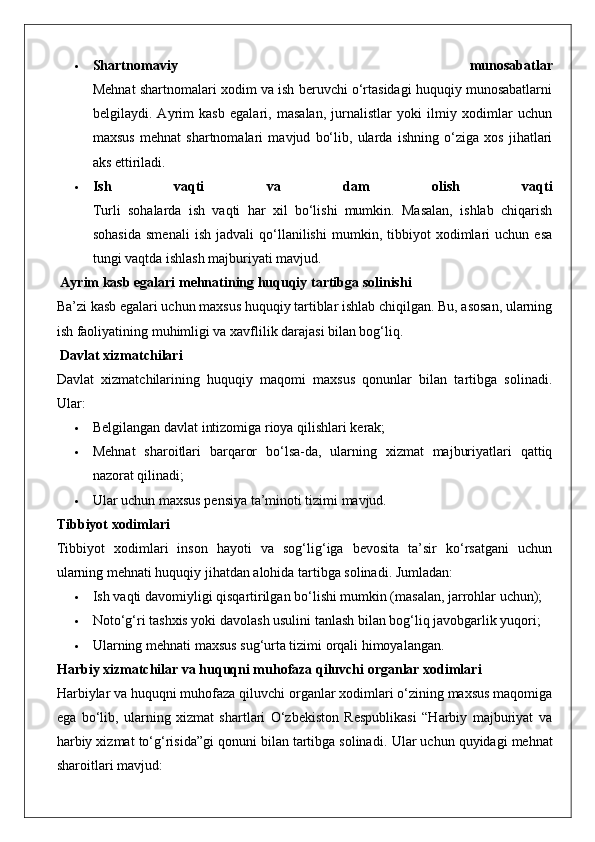  Shartnomaviy   munosabatlar
Mehnat shartnomalari xodim va ish beruvchi o‘rtasidagi huquqiy munosabatlarni
belgilaydi.   Ayrim   kasb   egalari,   masalan,   jurnalistlar   yoki   ilmiy   xodimlar   uchun
maxsus   mehnat   shartnomalari   mavjud   bo‘lib,   ularda   ishning   o‘ziga   xos   jihatlari
aks ettiriladi.
 Ish   vaqti   va   dam   olish   vaqti
Turli   sohalarda   ish   vaqti   har   xil   bo‘lishi   mumkin.   Masalan,   ishlab   chiqarish
sohasida   smenali   ish   jadvali   qo‘llanilishi   mumkin,   tibbiyot   xodimlari   uchun   esa
tungi vaqtda ishlash majburiyati mavjud.
 Ayrim kasb egalari mehnatining huquqiy tartibga solinishi
Ba’zi kasb egalari uchun maxsus huquqiy tartiblar ishlab chiqilgan. Bu, asosan, ularning
ish faoliyatining muhimligi va xavflilik darajasi bilan bog‘liq.
 Davlat xizmatchilari
Davlat   xizmatchilarining   huquqiy   maqomi   maxsus   qonunlar   bilan   tartibga   solinadi.
Ular:
 Belgilangan davlat intizomiga rioya qilishlari kerak;
 Mehnat   sharoitlari   barqaror   bo‘lsa-da,   ularning   xizmat   majburiyatlari   qattiq
nazorat qilinadi;
 Ular uchun maxsus pensiya ta’minoti tizimi mavjud.
Tibbiyot xodimlari
Tibbiyot   xodimlari   inson   hayoti   va   sog‘lig‘iga   bevosita   ta’sir   ko‘rsatgani   uchun
ularning mehnati huquqiy jihatdan alohida tartibga solinadi.  Jumladan:
 Ish vaqti davomiyligi qisqartirilgan bo‘lishi mumkin (masalan, jarrohlar uchun);
 Noto‘g‘ri tashxis yoki davolash usulini tanlash bilan bog‘liq javobgarlik yuqori;
 Ularning mehnati maxsus sug‘urta tizimi orqali himoyalangan.
Harbiy xizmatchilar va huquqni muhofaza qiluvchi organlar xodimlari
Harbiylar va huquqni muhofaza qiluvchi organlar xodimlari o‘zining maxsus maqomiga
ega   bo‘lib,   ularning   xizmat   shartlari   O‘zbekiston   Respublikasi   “Harbiy   majburiyat   va
harbiy xizmat to‘g‘risida”gi qonuni bilan tartibga solinadi.  Ular uchun quyidagi mehnat
sharoitlari mavjud: 