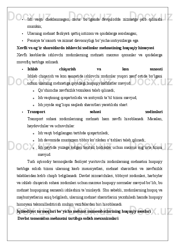  Ish   vaqti   cheklanmagan,   zarur   bo‘lganda   favqulodda   xizmatga   jalb   qilinishi
mumkin;
 Ularning mehnat faoliyati qattiq intizom va qoidalarga asoslangan;
 Pensiya ta’minoti va xizmat davomiyligi bo‘yicha imtiyozlarga ega.
Xavfli va og‘ir sharoitlarda ishlovchi xodimlar mehnatining huquqiy himoyasi
Xavfli   kasblarda   ishlovchi   xodimlarning   mehnati   maxsus   qonunlar   va   qoidalarga
muvofiq tartibga solinadi.
 Ishlab   chiqarish   va   kon   sanoati
Ishlab chiqarish va kon sanoatida ishlovchi xodimlar yuqori xavf ostida bo‘lgani
uchun ularning mehnatiga quyidagi huquqiy kafolatlar mavjud:
o Qo‘shimcha xavfsizlik texnikasi talab qilinadi;
o Ish vaqtining qisqartirilishi va imtiyozli ta’til tizimi mavjud;
o Ish joyida sog‘liqni saqlash sharoitlari yaratilishi shart.
 Transport   sohasi   xodimlari
Transport   sohasi   xodimlarining   mehnati   ham   xavfli   hisoblanadi.   Masalan,
haydovchilar va uchuvchilar:
o Ish vaqti belgilangan tartibda qisqartiriladi;
o Ish davomida muntazam tibbiy ko‘rikdan o‘tishlari talab qilinadi;
o Ish paytida yuzaga kelgan baxtsiz hodisalar uchun maxsus sug‘urta tizimi
mavjud.
Turli   iqtisodiy   tarmoqlarda   faoliyat   yurituvchi   xodimlarning   mehnatini   huquqiy
tartibga   solish   tizimi   ularning   kasb   xususiyatlari,   mehnat   sharoitlari   va   xavfsizlik
talablaridan kelib chiqib belgilanadi.   Davlat xizmatchilari, tibbiyot xodimlari, harbiylar
va ishlab chiqarish sohasi xodimlari uchun maxsus huquqiy normalar mavjud bo‘lib, bu
mehnat huquqining samarali ishlashini ta’minlaydi. Shu sababli, xodimlarning huquq va
majburiyatlarini aniq belgilash, ularning mehnat sharoitlarini yaxshilash hamda huquqiy
himoyani takomillashtirish muhim vazifalardan biri hisoblanadi.
Iqtisodiyot tarmoqlari bo‘yicha mehnat munosabatlarining huquqiy asoslari
 Davlat tomonidan mehnatni tartibga solish mexanizmlari 