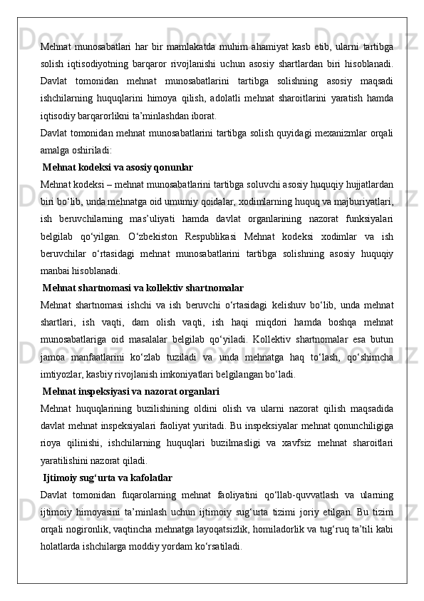 Mehnat   munosabatlari   har   bir   mamlakatda   muhim   ahamiyat   kasb   etib,   ularni   tartibga
solish   iqtisodiyotning   barqaror   rivojlanishi   uchun   asosiy   shartlardan   biri   hisoblanadi.
Davlat   tomonidan   mehnat   munosabatlarini   tartibga   solishning   asosiy   maqsadi
ishchilarning   huquqlarini   himoya   qilish,   adolatli   mehnat   sharoitlarini   yaratish   hamda
iqtisodiy barqarorlikni ta’minlashdan iborat.
Davlat tomonidan mehnat munosabatlarini tartibga solish quyidagi mexanizmlar orqali
amalga oshiriladi:
 Mehnat kodeksi va asosiy qonunlar
Mehnat kodeksi – mehnat munosabatlarini tartibga soluvchi asosiy huquqiy hujjatlardan
biri bo‘lib, unda mehnatga oid umumiy qoidalar, xodimlarning huquq va majburiyatlari,
ish   beruvchilarning   mas’uliyati   hamda   davlat   organlarining   nazorat   funksiyalari
belgilab   qo‘yilgan.   O‘zbekiston   Respublikasi   Mehnat   kodeksi   xodimlar   va   ish
beruvchilar   o‘rtasidagi   mehnat   munosabatlarini   tartibga   solishning   asosiy   huquqiy
manbai hisoblanadi.
 Mehnat shartnomasi va kollektiv shartnomalar
Mehnat   shartnomasi   ishchi   va   ish   beruvchi   o‘rtasidagi   kelishuv   bo‘lib,   unda   mehnat
shartlari,   ish   vaqti,   dam   olish   vaqti,   ish   haqi   miqdori   hamda   boshqa   mehnat
munosabatlariga   oid   masalalar   belgilab   qo‘yiladi.   Kollektiv   shartnomalar   esa   butun
jamoa   manfaatlarini   ko‘zlab   tuziladi   va   unda   mehnatga   haq   to‘lash,   qo‘shimcha
imtiyozlar, kasbiy rivojlanish imkoniyatlari belgilangan bo‘ladi.
 Mehnat inspeksiyasi va nazorat organlari
Mehnat   huquqlarining   buzilishining   oldini   olish   va   ularni   nazorat   qilish   maqsadida
davlat mehnat inspeksiyalari  faoliyat  yuritadi. Bu inspeksiyalar  mehnat qonunchiligiga
rioya   qilinishi,   ishchilarning   huquqlari   buzilmasligi   va   xavfsiz   mehnat   sharoitlari
yaratilishini nazorat qiladi.
 Ijtimoiy sug‘urta va kafolatlar
Davlat   tomonidan   fuqarolarning   mehnat   faoliyatini   qo‘llab-quvvatlash   va   ularning
ijtimoiy   himoyasini   ta’minlash   uchun   ijtimoiy   sug‘urta   tizimi   joriy   etilgan.   Bu   tizim
orqali nogironlik, vaqtincha mehnatga layoqatsizlik, homiladorlik va tug‘ruq ta’tili kabi
holatlarda ishchilarga moddiy yordam ko‘rsatiladi. 