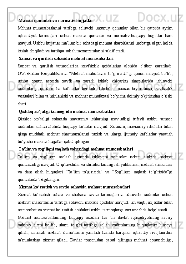  Maxsus qonunlar va normativ hujjatlar
Mehnat   munosabatlarini   tartibga   soluvchi   umumiy   qonunlar   bilan   bir   qatorda   ayrim
iqtisodiyot   tarmoqlari   uchun   maxsus   qonunlar   va   normativ-huquqiy   hujjatlar   ham
mavjud. Ushbu hujjatlar ma’lum bir sohadagi mehnat sharoitlarini inobatga olgan holda
ishlab chiqiladi va tartibga solish mexanizmlarini taklif etadi.
 Sanoat va qurilish sohasida mehnat munosabatlari
Sanoat   va   qurilish   tarmoqlarida   xavfsizlik   qoidalariga   alohida   e’tibor   qaratiladi.
O‘zbekiston   Respublikasida   “Mehnat   muhofazasi   to‘g‘risida”gi   qonun   mavjud   bo‘lib,
ushbu   qonun   asosida   xavfli   va   zararli   ishlab   chiqarish   sharoitlarida   ishlovchi
xodimlarga   qo‘shimcha   kafolatlar   beriladi.   Ishchilar   maxsus   kiyim-bosh,   xavfsizlik
vositalari bilan ta’minlanishi va mehnat muhofazasi bo‘yicha doimiy o‘qitishdan o‘tishi
shart.
 Qishloq xo‘jaligi tarmog‘ida mehnat munosabatlari
Qishloq   xo‘jaligi   sohasida   mavsumiy   ishlarning   mavjudligi   tufayli   ushbu   tarmoq
xodimlari  uchun alohida  huquqiy tartiblar  mavjud. Xususan,  mavsumiy ishchilar  bilan
qisqa   muddatli   mehnat   shartnomalarini   tuzish   va   ularga   ijtimoiy   kafolatlar   yaratish
bo‘yicha maxsus hujjatlar qabul qilingan.
 Ta’lim va sog‘liqni saqlash sohasidagi mehnat munosabatlari
Ta’lim   va   sog‘liqni   saqlash   tizimida   ishlovchi   xodimlar   uchun   alohida   mehnat
qonunchiligi mavjud. O‘qituvchilar va shifokorlarning ish yuklamasi, mehnat sharoitlari
va   dam   olish   huquqlari   “Ta’lim   to‘g‘risida”   va   “Sog‘liqni   saqlash   to‘g‘risida”gi
qonunlarda belgilangan.
 Xizmat ko‘rsatish va savdo sohasida mehnat munosabatlari
Xizmat   ko‘rsatish   sohasi   va   chakana   savdo   tarmoqlarida   ishlovchi   xodimlar   uchun
mehnat sharoitlarini tartibga soluvchi maxsus qoidalar mavjud. Ish vaqti, mijozlar bilan
munosabat va xizmat ko‘rsatish qoidalari ushbu tarmoqlarga xos ravishda belgilanadi.
Mehnat   munosabatlarining   huquqiy   asoslari   har   bir   davlat   iqtisodiyotining   asosiy
tarkibiy   qismi   bo‘lib,   ularni   to‘g‘ri   tartibga   solish   xodimlarning   huquqlarini   himoya
qilish,   samarali   mehnat   sharoitlarini   yaratish   hamda   barqaror   iqtisodiy   rivojlanishni
ta’minlashga   xizmat   qiladi.   Davlat   tomonidan   qabul   qilingan   mehnat   qonunchiligi, 