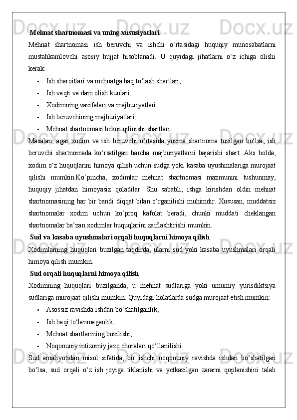  Mehnat shartnomasi va uning xususiyatlari
Mehnat   shartnomasi   ish   beruvchi   va   ishchi   o‘rtasidagi   huquqiy   munosabatlarni
mustahkamlovchi   asosiy   hujjat   hisoblanadi.   U   quyidagi   jihatlarni   o‘z   ichiga   olishi
kerak:
 Ish sharoitlari va mehnatga haq to‘lash shartlari;
 Ish vaqti va dam olish kunlari;
 Xodimning vazifalari va majburiyatlari;
 Ish beruvchining majburiyatlari;
 Mehnat shartnomasi bekor qilinishi shartlari.
Masalan,   agar   xodim   va   ish   beruvchi   o‘rtasida   yozma   shartnoma   tuzilgan   bo‘lsa,   ish
beruvchi   shartnomada   ko‘rsatilgan   barcha   majburiyatlarni   bajarishi   shart.   Aks   holda,
xodim o‘z huquqlarini himoya qilish uchun sudga yoki kasaba uyushmalariga murojaat
qilishi   mumkin.Ko‘pincha,   xodimlar   mehnat   shartnomasi   mazmunini   tushunmay,
huquqiy   jihatdan   himoyasiz   qoladilar.   Shu   sababli,   ishga   kirishdan   oldin   mehnat
shartnomasining har  bir bandi diqqat bilan o‘rganilishi  muhimdir. Xususan,  muddatsiz
shartnomalar   xodim   uchun   ko‘proq   kafolat   beradi,   chunki   muddati   cheklangan
shartnomalar ba’zan xodimlar huquqlarini zaiflashtirishi mumkin.
 Sud va kasaba uyushmalari orqali huquqlarni himoya qilish
Xodimlarning   huquqlari   buzilgan   taqdirda,   ularni   sud   yoki   kasaba   uyushmalari   orqali
himoya qilish mumkin.
 Sud orqali huquqlarni himoya qilish
Xodimning   huquqlari   buzilganda,   u   mehnat   sudlariga   yoki   umumiy   yurisdiktsiya
sudlariga murojaat qilishi mumkin.  Quyidagi holatlarda sudga murojaat etish mumkin:
 Asossiz ravishda ishdan bo‘shatilganlik;
 Ish haqi to‘lanmaganlik;
 Mehnat shartlarining buzilishi;
 Noqonuniy intizomiy jazo choralari qo‘llanilishi.
Sud   amaliyotidan   misol   sifatida,   bir   ishchi   noqonuniy   ravishda   ishdan   bo‘shatilgan
bo‘lsa,   sud   orqali   o‘z   ish   joyiga   tiklanishi   va   yetkazilgan   zararni   qoplanishini   talab 