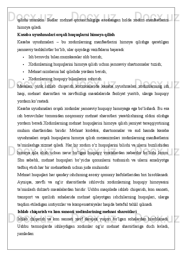 qilishi   mumkin.   Sudlar   mehnat   qonunchiligiga   asoslangan   holda   xodim   manfaatlarini
himoya qiladi.
Kasaba uyushmalari orqali huquqlarni himoya qilish
Kasaba   uyushmalari   –   bu   xodimlarning   manfaatlarini   himoya   qilishga   qaratilgan
jamoaviy tashkilotlar bo‘lib, ular quyidagi vazifalarni bajaradi:
 Ish beruvchi bilan muzokaralar olib borish;
 Xodimlarning huquqlarini himoya qilish uchun jamoaviy shartnomalar tuzish;
 Mehnat nizolarini hal qilishda yordam berish;
 Xodimlarning huquqiy bilimlarini oshirish.
Masalan,   yirik   ishlab   chiqarish   korxonalarida   kasaba   uyushmalari   xodimlarning   ish
haqi,   mehnat   sharoitlari   va   xavfsizligi   masalalarida   faoliyat   yuritib,   ularga   huquqiy
yordam ko‘rsatadi.
Kasaba uyushmalari orqali xodimlar jamoaviy huquqiy himoyaga ega bo‘lishadi.  Bu   esa
ish   beruvchilar   tomonidan   noqonuniy   mehnat   sharoitlari   yaratilishining   oldini   olishga
yordam   beradi . Xodimlarning   mehnat   huquqlarini   himoya   qilish   jamiyat   taraqqiyotining
muhim   shartlaridan   biridir .   Mehnat   kodeksi,   shartnomalar   va   sud   hamda   kasaba
uyushmalari orqali huquqlarni himoya qilish mexanizmlari xodimlarning manfaatlarini
ta’minlashga xizmat qiladi. Har bir xodim o‘z huquqlarini bilishi va ularni buzilishidan
himoya   qila   olish   uchun   zarur   bo‘lgan   huquqiy   vositalardan   xabardor   bo‘lishi   lozim.
Shu   sababli,   mehnat   huquqlari   bo‘yicha   qonunlarni   tushunish   va   ularni   amaliyotga
tadbiq etish har bir mehnatkash uchun juda muhimdir.
Mehnat huquqlari har qanday ishchining asosiy qonuniy kafolatlaridan biri hisoblanadi.
Ayniqsa,   xavfli   va   og‘ir   sharoitlarda   ishlovchi   xodimlarning   huquqiy   himoyasini
ta’minlash dolzarb masalalardan biridir. Ushbu maqolada ishlab chiqarish, kon sanoati,
transport   va   qurilish   sohalarida   mehnat   qilayotgan   ishchilarning   huquqlari,   ularga
taqdim etiladigan imtiyozlar va kompensatsiyalar haqida batafsil tahlil qilinadi.
Ishlab chiqarish va kon sanoati xodimlarining mehnat sharoitlari
Ishlab   chiqarish   va   kon   sanoati   xavf   darajasi   yuqori   bo‘lgan   sohalardan   hisoblanadi.
Ushbu   tarmoqlarda   ishlaydigan   xodimlar   og‘ir   mehnat   sharoitlariga   duch   keladi,
jumladan: 