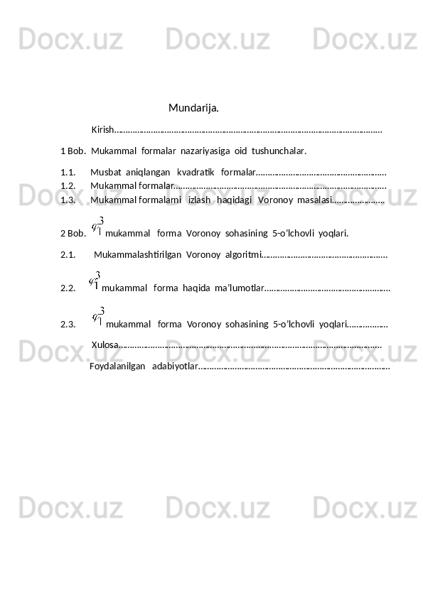             
                                                 Mundarija.
              Kirish………………………………………………………………………………………………………
1 Bob.  Mukammal  formalar  nazariyasiga  oid  tushunchalar.
1.1.   Musbat  aniqlangan   kvadratik   formalar…………………………………………………
1.2.   Mukammal formalar…………………………………………………………………………………
1.3.   Mukammal formalarni   izlash   haqidagi   Voronoy  masalasi…………………..
2 Bob.   mukammal   forma  Voronoy  sohasining  5-o’lchovli  yoqlari.
2.1.        Mukammalashtirilgan  Voronoy  algoritmi……………………………………………….
2.2.    
  mukammal   forma  haqida  ma’lumotlar……………………………………………….
2.3.        mukammal   forma  Voronoy  sohasining  5-o’lchovli  yoqlari………………
              Xulosa…………………………………………………………………………………………………….
             Foydalanilgan   adabiyotlar………………………………………………………………………… 