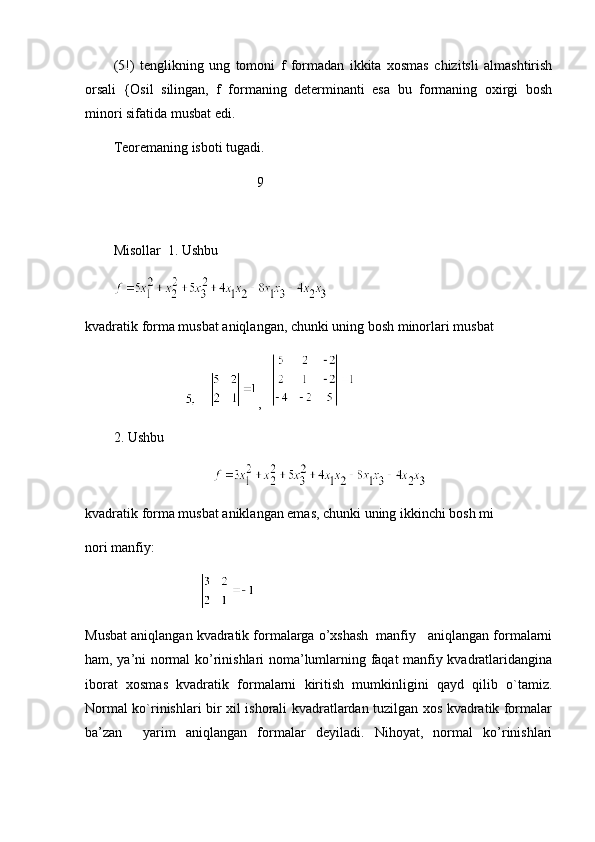 (5!)   tenglik ning   ung   tomoni   f   formadan   ikkita   xosmas   chizitsli   almashtirish
orsali   {Osil   silingan,   f   formaning   determinanti   esa   bu   formaning   oxirgi   bosh
minori sifatida musbat edi.
Teoremaning isboti tugadi.
          9
Misollar  1. Ushbu  
kvadratik forma musbat aniqlangan, chunki uning bosh minorlari musbat
     ,   
2. Ushbu
kvadratik forma musbat aniklangan emas, chunki uning ikkinchi bosh mi
nori manfiy:
                                                    
Musbat aniqlangan kvadratik formalarga o’xshash  manfiy   aniqlangan formalarni
ham, ya’ni normal ko’rinishlari noma’lumlarning faqat manfiy kvadratlaridangina
iborat   xosmas   kvadratik   formalarni   kiritish   mumkinligini   qayd   qilib   o`tamiz.
Normal ko`rinishlari bir xil ishorali kvadratlardan tuzilgan xos kvadratik formalar
ba’zan     yarim   aniqlangan   formalar   deyiladi.   Nihoyat,   normal   ko’rinishlari 