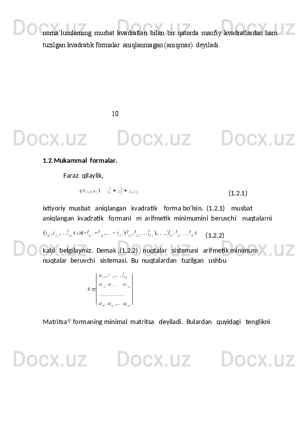 noma’lumlarning   musbat   kvadratlari   bilan   bir   qatorda   manfiy   kvadratlardan   ham
tuzilgan kvadratik formalar  aniqlanmagan (aniqmas)  deyiladi.
                                       10
1.2 . Mukammal  formalar.
             Faraz  qilaylik,
                                                                                       (1.2.1)
ixtiyoriy  musbat   aniqlangan   kvadratik    forma bo’lsin.  (1.2.1)    musbat  
aniqlangan  kvadratik   formani    m   arifmetik  minimumini  beruvchi    nuqtalarni
     (1.2.2)                                 
kabi   belgilaymiz.  Demak ,(1.2.2)   nuqtalar   sistemasi   arifmetik minimum  
nuqtalar  beruvchi   sistemasi.  Bu  nuqtalardan   tuzilgan   ushbu
                                  Matritsa formaning minimal  matritsa   deyiladi.  Bulardan   quyidagi   tenglikni 