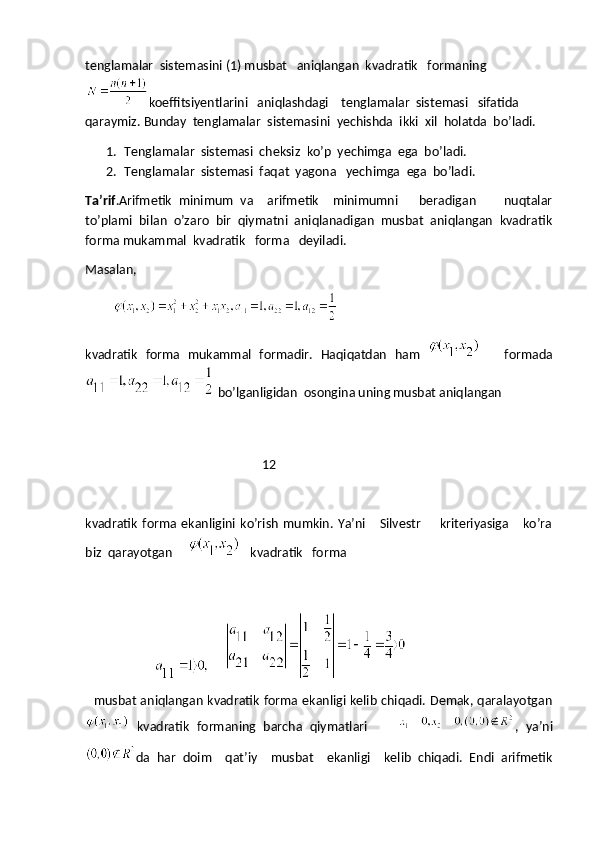 tenglamalar  sistemasini (1) musbat   aniqlangan  kvadratik   formaning
koeffitsiyentlarini   aniqlashdagi    tenglamalar  sistemasi   sifatida 
qaraymiz. Bunday  tenglamalar  sistemasini  yechishda  ikki  xil  holatda  bo’ladi.
1. Tenglamalar  sistemasi  cheksiz  ko’p  yechimga  ega  bo’ladi.
2. Tenglamalar  sistemasi  faqat  yagona   yechimga  ega  bo’ladi.
Ta’rif .Arifmetik   minimum   va     arifmetik     minimumni       beradigan         nuqtalar
to’plami   bilan   o’zaro   bir   qiymatni   aniqlanadigan   musbat   aniqlangan   kvadratik
forma mukammal  kvadratik   forma   deyiladi.
Masalan,
         
kvadratik   forma   mukammal   formadir.   Haqiqatdan   ham
        formada
  bo’lganligidan  osongina uning musbat aniqlangan 
                                     
                                                        12
kvadratik   forma   ekanligini  ko’rish   mumkin.  Ya’ni       Silvestr         kriteriyasiga       ko’ra
biz  qarayotgan   
       kvadratik   forma
                            
    musbat aniqlangan kvadratik forma ekanligi kelib chiqadi. Demak, qaralayotgan
  kvadratik   formaning   barcha   qiymatlari         ,   ya’ni
da   har   doim     qat’iy     musbat     ekanligi     kelib   chiqadi.   Endi   arifmetik 