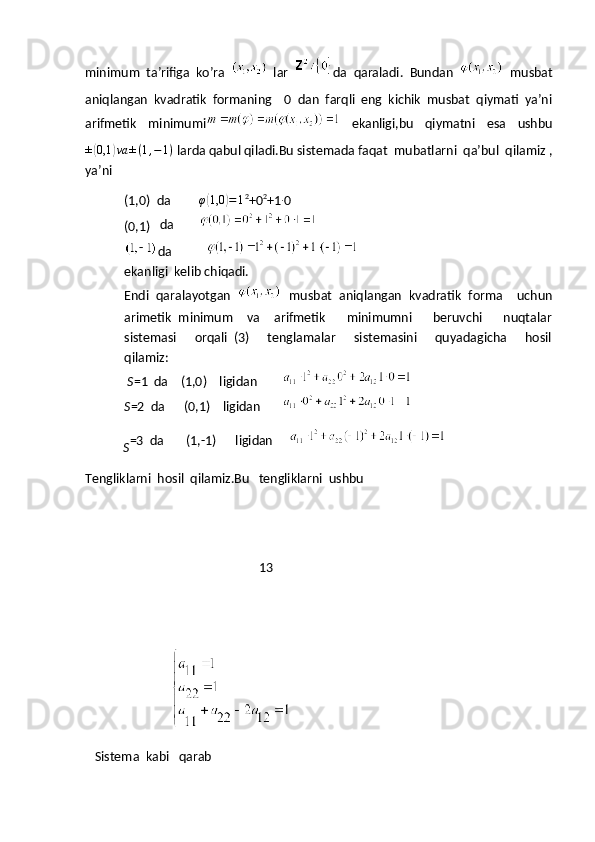 minimum   ta’rifiga   ko’ra  
  lar   da   qaraladi.   Bundan  
  musbat
aniqlangan   kvadratik   formaning     0   dan   farqli   eng   kichik   musbat   qiymati   ya’ni
arifmetik   minimumi
  ekanligi,bu   qiymatni   esa   ushbu±(0,1	)va	±(1,−1)
 larda qabul qiladi.Bu sistemada faqat  mubatlarni  qa’bul  qilamiz ,
ya’ni
(1,0)  da          φ	
( 1,0	) = 1 2
+0 2
+1 ∙
0
(0,1)    da        
da           
ekanligi  kelib chiqadi.
Endi   qaralayotgan  
  musbat   aniqlangan   kvadratik   forma     uchun
arimetik   minimum     va     arifmetik       minimumni       beruvchi       nuqtalar
sistemasi       orqali   (3)       tenglamalar       sistemasini       quyadagicha       hosil
qilamiz:
  S =1  da    (1,0)    ligidan        
S =2  da      (0,1)    ligidan       
            S =3  da       (1,-1)      ligidan     
Tengliklarni  hosil  qilamiz.Bu   tengliklarni  ushbu
                                                       13
                              Sistema  kabi   qarab 