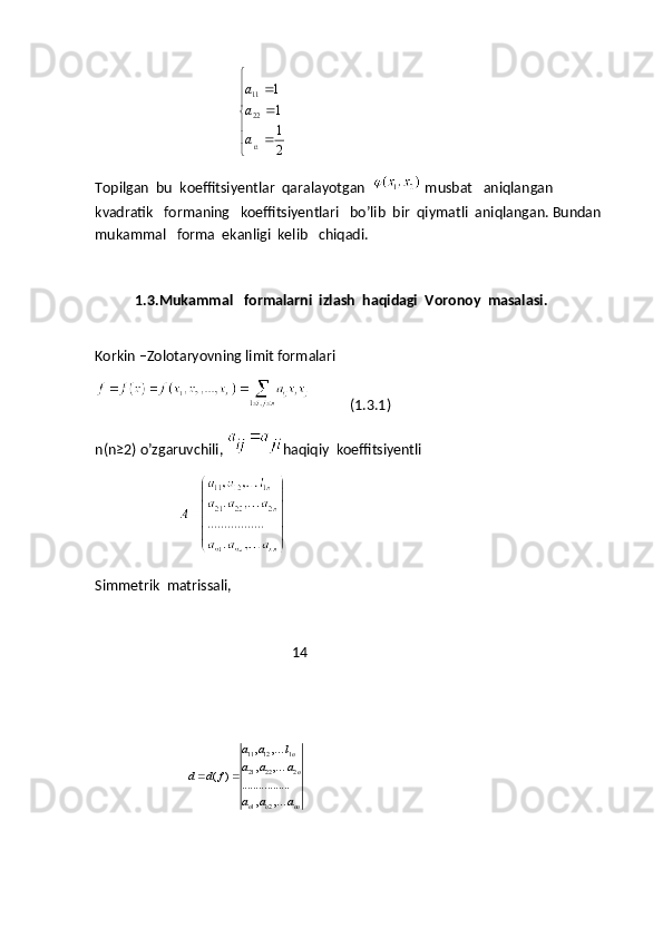                                          12
11
22	
1
1
1
2	
a
a
a

		
		

		
Topilgan    bu    koeffitsiyentlar    qaralayotgan   
  musbat     aniqlangan   
kvadratik     formaning     koeffitsiyentlari     bo ’ lib    bir    qiymatli    aniqlangan .  Bundan 
mukammal   forma  ekanligi  kelib   chiqadi.
1.3.Mukammal   formalarni  izlash  haqidagi  Voronoy  masalasi.                    
Korkin –Zolotaryovning limit formalari
           (1.3.1)
n(n ≥ 2) o’zgaruvchili,  haqiqiy  koeffitsiyentli
                              Simmetrik  matrissali,
                                                        14
                          
11 12 1
21 22 2
1 2
, ,
, ,	( )	.................	
, ,	
n
n	
n n nn
a a l
a a a	d d f	
a a a	
 	


 