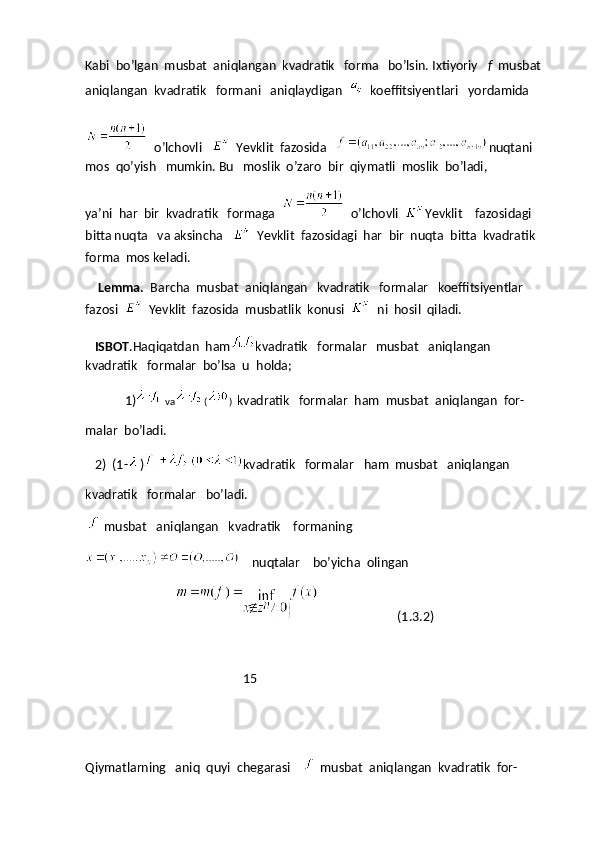 Kabi  bo’lgan  musbat  aniqlangan  kvadratik   forma   bo’lsin. Ixtiyoriy    f   musbat  
aniqlangan  kvadratik   formani   aniqlaydigan  
   koeffitsiyentlari   yordamida
   o’lchovli   
   Yevklit  fazosida    nuqtani 
mos  qo’yish   mumkin. Bu   moslik  o’zaro  bir  qiymatli  moslik  bo’ladi, 
ya’ni  har  bir  kvadratik   formaga  
   o’lchovli   Yevklit    fazosidagi    
bitta nuqta   va aksincha   
   Yevklit  fazosidagi  har  bir  nuqta  bitta  kvadratik  
forma  mos keladi.
     Lemma.   Barcha  musbat  aniqlangan   kvadratik   formalar   koeffitsiyentlar  
fazosi  
   Yevklit  fazosida  musbatlik  konusi  
   ni  hosil  qiladi.
   ISBOT .Haqiqatdan  ham kvadratik   formalar   musbat   aniqlangan   
kvadratik   formalar  bo’lsa  u  holda;
1) va ( )   kvadratik   formalar  ham  musbat  aniqlangan  for-
malar  bo’ladi.
   2)  (1- ) kvadratik   formalar   ham  musbat   aniqlangan
kvadratik   formalar   bo’ladi.
     musbat   aniqlangan   kvadratik    formaning
      nuqtalar    bo’yicha  olingan
                                                                    (1.3.2)
                                                  15
Qiymatlarning   aniq  quyi  chegarasi    
   musbat  aniqlangan  kvadratik  for- 