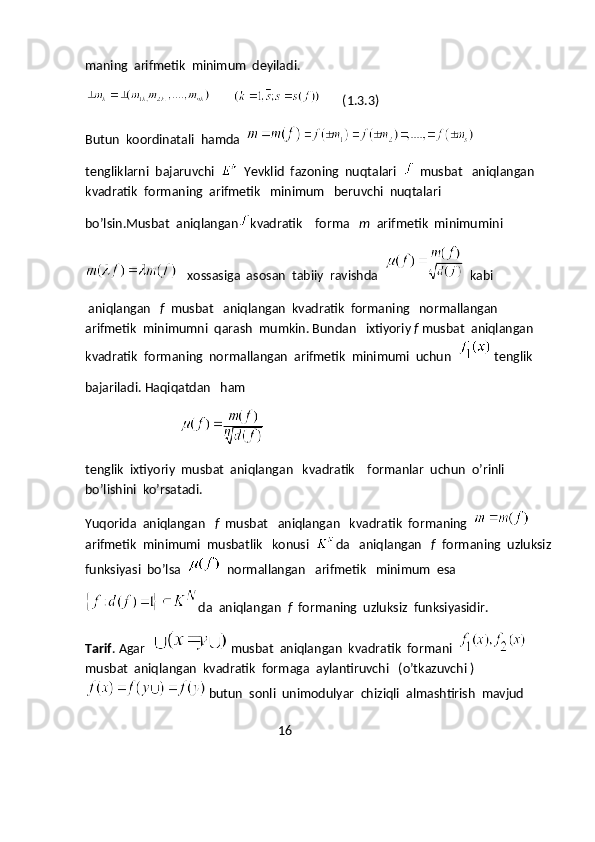 maning  arifmetik  minimum  deyiladi.
               (1.3.3)
Butun  koordinatali  hamda  
tengliklarni  bajaruvchi  
   Yevklid  fazoning  nuqtalari  
   musbat   aniqlangan  
kvadratik  formaning  arifmetik   minimum   beruvchi  nuqtalari
bo’lsin.Musbat  aniqlangan kvadratik    forma    m   arifmetik  minimumini
   xossasiga  asosan  tabiiy  ravishda  
   kabi
 aniqlangan    f   musbat   aniqlangan  kvadratik  formaning   normallangan  
arifmetik  minimumni  qarash  mumkin. Bundan   ixtiyoriy  f  musbat  aniqlangan 
kvadratik  formaning  normallangan  arifmetik  minimumi  uchun  
  tenglik 
bajariladi. Haqiqatdan   ham 
                                      
tenglik  ixtiyoriy  musbat  aniqlangan   kvadratik    formanlar  uchun  o’rinli 
bo’lishini  ko’rsatadi.
Yuqorida  aniqlangan    f   musbat   aniqlangan   kvadratik  formaning  
arifmetik  minimumi  musbatlik   konusi   da   aniqlangan    f   formaning  uzluksiz
funksiyasi  bo’lsa  
   normallangan   arifmetik   minimum  esa
da  aniqlangan   f   formaning  uzluksiz  funksiyasidir.   
Tarif . Agar  
  musbat  aniqlangan  kvadratik  formani  
musbat  aniqlangan  kvadratik  formaga  aylantiruvchi   (o’tkazuvchi )
  butun  sonli  unimodulyar  chiziqli  almashtirish  mavjud 
                                                             16 