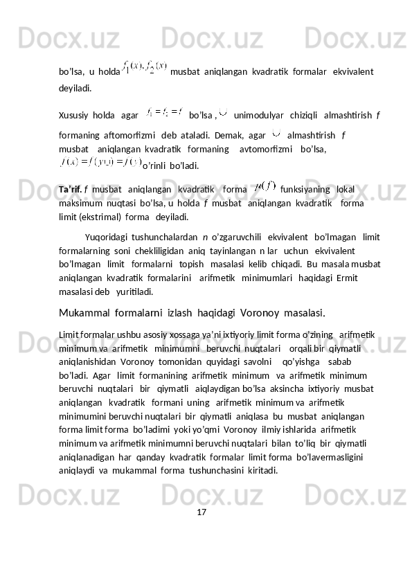 bo’lsa,  u  holda
  musbat  aniqlangan  kvadratik  formalar   ekvivalent 
deyiladi.  
Xususiy  holda   agar   
   bo’lsa , unimodulyar   chiziqli   almashtirish   f 
formaning  aftomorfizmi   deb  ataladi.  Demak,  agar   almashtirish    f    
musbat    aniqlangan  kvadratik   formaning     avtomorfizmi    bo’lsa,
o’rinli  bo’ladi.
Ta’rif.   f   musbat   aniqlangan   kvadratik    forma   
   funksiyaning   lokal 
maksimum  nuqtasi  bo’lsa, u  holda   f   musbat   aniqlangan  kvadratik    forma 
limit (ekstrimal)  forma   deyiladi.
            Yuqoridagi  tushunchalardan   n   o’zgaruvchili   ekvivalent   bo’lmagan   limit 
formalarning  soni  chekliligidan  aniq  tayinlangan  n lar   uchun   ekvivalent 
bo’lmagan   limit   formalarni   topish   masalasi  kelib  chiqadi.  Bu  masala musbat
aniqlangan  kvadratik  formalarini    arifmetik   minimumlari   haqidagi  Ermit  
masalasi deb   yuritiladi.                                      
Mukammal  formalarni  izlash  haqidagi  Voronoy  masalasi.
Limit formalar ushbu asosiy xossaga ya’ni ixtiyoriy limit forma o’zining   arifmetik 
minimum va  arifmetik   minimumni   beruvchi  nuqtalari    orqali bir  qiymatli 
aniqlanishidan  Voronoy  tomonidan  quyidagi  savolni     qo’yishga    sabab 
bo’ladi.  Agar   limit  formanining  arifmetik  minimum   va  arifmetik  minimum 
beruvchi  nuqtalari   bir   qiymatli   aiqlaydigan bo’lsa  aksincha  ixtiyoriy  musbat 
aniqlangan   kvadratik   formani  uning   arifmetik  minimum va  arifmetik 
minimumini beruvchi nuqtalari  bir  qiymatli  aniqlasa  bu  musbat  aniqlangan 
forma limit forma  bo’ladimi  yoki yo’qmi  Voronoy  ilmiy ishlarida  arifmetik 
minimum va arifmetik minimumni beruvchi nuqtalari  bilan  to’liq  bir  qiymatli 
aniqlanadigan  har  qanday  kvadratik  formalar  limit forma  bo’lavermasligini 
aniqlaydi  va  mukammal  forma  tushunchasini  kiritadi.
                                                               17 