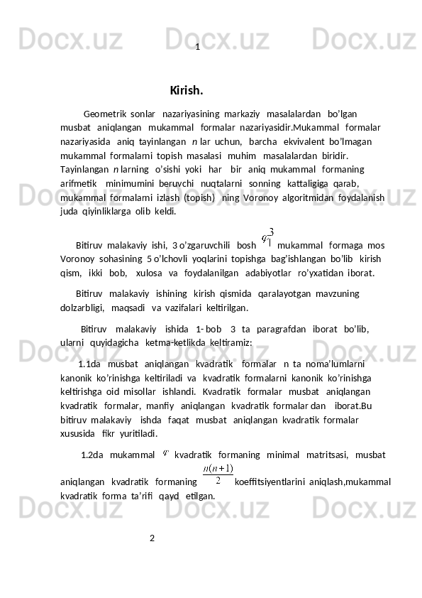                                                             1
                                       Kirish.
         Geometrik  sonlar   nazariyasining  markaziy   masalalardan   bo’lgan   
musbat   aniqlangan   mukammal   formalar  nazariyasidir.Mukammal   formalar   
nazariyasida   aniq  tayinlangan    n  lar  uchun,   barcha   ekvivalent  bo’lmagan  
mukammal  formalarni  topish  masalasi   muhim   masalalardan  biridir. 
Tayinlangan   n  larning   o’sishi  yoki   har    bir   aniq  mukammal   formaning  
arifmetik    minimumini  beruvchi   nuqtalarni   sonning   kattaligiga  qarab,  
mukammal  formalarni  izlash  (topish)   ning  Voronoy  algoritmidan  foydalanish  
juda  qiyinliklarga  olib  keldi.
       Bitiruv  malakaviy  ishi,  3 o’zgaruvchili   bosh    mukammal   formaga  mos  
Voronoy  sohasining  5 o’lchovli  yoqlarini  topishga  bag’ishlangan  bo’lib   kirish   
qism,   ikki   bob,    xulosa   va   foydalanilgan   adabiyotlar   ro’yxatidan  iborat.
       Bitiruv   malakaviy   ishining   kirish  qismida   qaralayotgan  mavzuning   
dolzarbligi,   maqsadi   va  vazifalari  keltirilgan.
         Bitiruv    malakaviy    ishida   1- bob    3   ta   paragrafdan   iborat   bo’lib,   
ularni   quyidagicha   ketma-ketlikda  keltiramiz:
        1.1da   musbat   aniqlangan   kvadratik    formalar   n  ta  noma’lumlarni  
kanonik  ko’rinishga  keltiriladi  va   kvadratik  formalarni  kanonik  ko’rinishga   
keltirishga  oid  misollar   ishlandi.   Kvadratik   formalar   musbat   aniqlangan    
kvadratik   formalar,  manfiy   aniqlangan   kvadratik  formalar dan    iborat.Bu 
bitiruv  malakaviy    ishda   faqat   musbat   aniqlangan  kvadratik  formalar   
xususida   fikr  yuritiladi.
         1.2da   mukammal      kvadratik   formaning   minimal   matritsasi,   musbat  
aniqlangan   kvadratik   formaning   koeffitsiyentlarini  aniqlash,mukammal
kvadratik  forma  ta’rifi   qayd   etilgan.
                                        2 