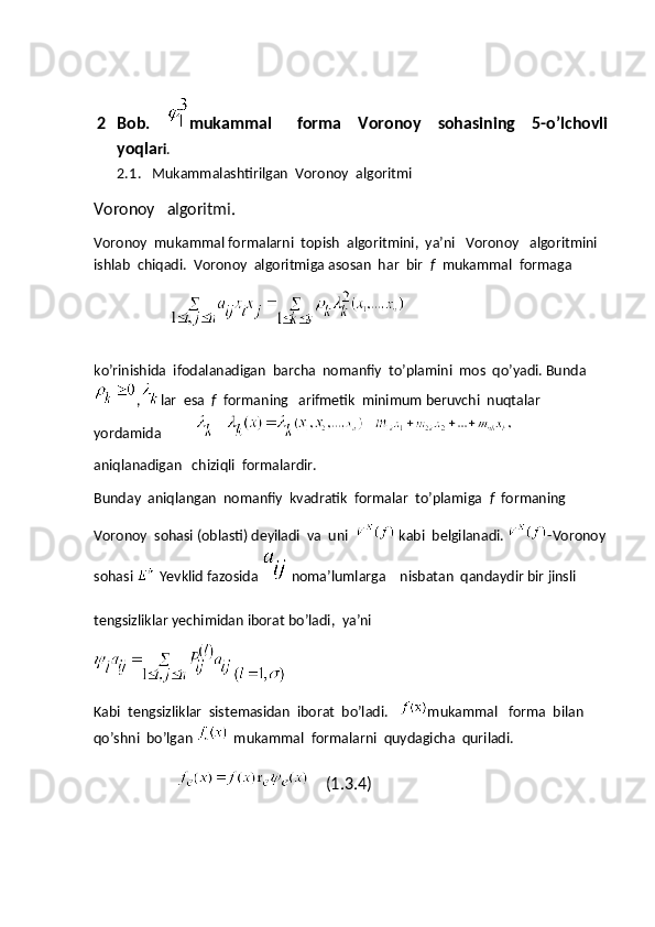 2 Bob.     mukammal       forma     Voronoy     sohasining     5-o’lchovli
yoqla ri .
2.1 .   Mukammalashtirilgan  Voronoy  algoritmi  
Voronoy   algoritmi.
Voronoy  mukammal formalarni  topish  algoritmini,  ya’ni   Voronoy   algoritmini 
ishlab  chiqadi.  Voronoy  algoritmiga asosan  har  bir   f   mukammal  formaga
                              
ko’rinishida  ifodalanadigan  barcha  nomanfiy  to’plamini  mos  qo’yadi. Bunda
, lar  esa   f   formaning   arifmetik  minimum beruvchi  nuqtalar  
yordamida          
aniqlanadigan   chiziqli  formalardir.
Bunday  aniqlangan  nomanfiy  kvadratik  formalar  to’plamiga   f   formaning   
Voronoy  sohasi (oblasti) deyiladi  va  uni  
  kabi  belgilanadi.  - Voronoy
sohasi  
  Yevklid   fazosida  
  noma ’ lumlarga      nisbatan    qandaydir   bir   jinsli  
tengsizliklar   yechimidan   iborat   bo ’ ladi ,   ya ’ ni
Kabi  tengsizliklar  sistemasidan  iborat  bo’ladi.    mukammal   forma  bilan  
qo’shni  bo’lgan 
   mukammal  formalarni  quydagicha  quriladi.
    (1.3.4) 