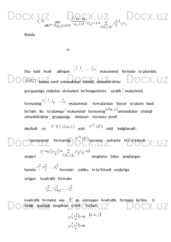 Bunda  
                                                           19
Shu   kabi    hosil      qilingan    
    mukammal    formalar   to’plamida
butun  sonli  unimodulyar  chiziqli   almashtirishlar
guruppasiga  nisbatan  ekvivalent  bo’lmaganlarini     ajratib mukammal
formaning
   mukammal      formalardan    iborat    to’plami   hosil    
bo’ladi.   Bu    to’plamga mukammal   formaning unimodulyar   chiziqli     
almashtirishlar    gruppasiga     nisbatan    Voronoy  atrofi
deyiladi     va      
     yoki          kabi     belgilanadi .
    mukammal      formaning      Voronoy     sohasini    N-1-o’lchovli    
yoqlari     
   tenglama    bilan    aniqlangan
hamda
  formalar     ushbu    N-1o’lchovli   yoqlariga
yotgan     kvadratik   formalar
                      
kvadratik   formalar   esa     
    ga   yotmagan   kvadratik    formalar  bo’lsin.     U    
holda   quyidagi   tengliklar   o’rinli      bo’ladi.
    