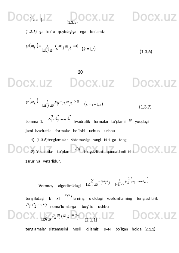                                 (1.3.5)
(1.3.5)   ga   ko’ra   quyidagiga    ega    bo’lamiz.
                                                                 (1.3.6)
                                                20
                                                        (1.3.7)
Lemma  1.     
    kvadratik    formalar   to’plami   
    yoqdagi
jami  kvadratik     formalar   bo’lishi    uchun     ushbu
1) (1.3.6)tenglamalar   sistemasiga  rangi   N-1  ga   teng
2) Yechimlar    to’plami  
   tengsizlikni    qanoatlantirishi
zarur  va   yetarlidur.
V oronoy     algoritmidagi     
tenglikdagi     bir   xil     larning     oldidagi    koefsintlarning     tenglashtirib
     noma’lumlarga      bog’liq     ushbu    
        (2.1.1)
tenglamalar   sistemasini     hosil      qilamiz      s=N     bo’lgan    holda   (2.1.1) 