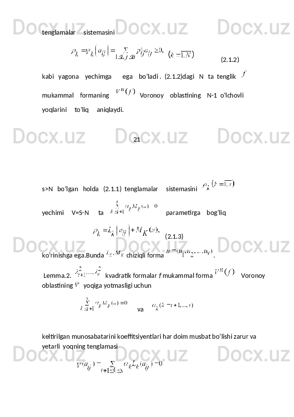 tenglamalar     sistemasini    
                                        (2.1.2)
kabi   yagona    yechimga       ega    bo’ladi .  (2.1.2)dagi   N   ta  tenglik   
mukammal    formaning         Voronoy    oblastining    N-1  o’lchovli
yoqlarini     to’liq     aniqlaydi.
           21
s>N   bo’lgan   holda   (2.1.1)  tenglamalar     sistemasini   
yechimi     V=S-N      ta          parametirga    bog’liq
                                      (2.1.3)
ko’rinishga ega.Bunda   chiziqli forma  .
 Lemma.2.     kvadratik formalar  f  mukammal forma      Voronoy 
oblastining    yoqiga yotmasligi uchun
                               va          
 
keltirilgan munosabatarini koeffitsiyentlari har doim musbat bo’lishi zarur va 
yetarli  yoqning tenglamasi  
                       