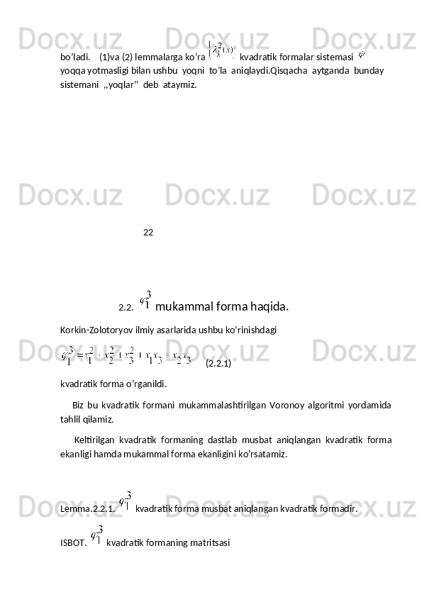 bo’ladi.    (1)va (2) lemmalarga ko’ra   kvadratik formalar sistemasi    
yoqqa yotmasligi bilan ushbu  yoqni  to’la  aniqlaydi.Qisqacha  aytganda  bunday  
sistemani  ,,yoqlar’’  deb  ataymiz.
                                     22
                          2.2.    mukammal forma haqida.    
Korkin-Zolotoryov ilmiy asarlarida ushbu ko’rinishdagi  
      (2.2.1) 
kvadratik forma o’rganildi.
      Biz   bu   kvadratik   formani   mukammalashtirilgan   Voronoy   algoritmi   yordamida
tahlil qilamiz.
      Keltirilgan   kvadratik   formaning   dastlab   musbat   aniqlangan   kvadratik   forma
ekanligi hamda mukammal forma ekanligini ko’rsatamiz.
Lemma.2.2.1.     kvadratik forma musbat aniqlangan kvadratik formadir.
ISBOT.     kvadratik formaning matritsasi  