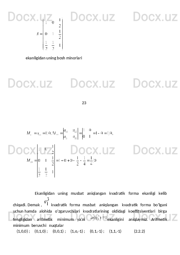           
ekanligidan uning bosh minorlari
                                                           23
                     Ekanligidan   uning   musbat   aniqlangan   kvadratik   forma   ekanligi   kelib
chiqadi. Demak ,     kvadratik   forma   musbat     aniqlangan     kvadratik   forma   bo’lgani
uchun hamda   alohida   o’zgaruvchilari   kvadratlarining   oldidagi   koeffitsiyentlari   birga
tengligidan       arifmetik       minimum     ya’ni       ekanligini       aniqlaymiz.     Arifmetik
minimum  beruvchi   nuqtalar
    (1,0,0) ;     (0,1,0) ;     (0,0,1) ;     (1,o,-1) ;     (0,1,-1) ;     (1,1,-1)             (2.2.2) 
