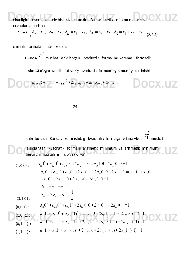 ekanligini   osongina   tekshiramiz   mumkin.  Bu   arifmetik   minimum   beruvchi 
nuqtalarga   ushbu
      ,               (2.2.3)  
chiziqli   formalar   mos   keladi.
           LEMMA.
  musbat   aniqlangan   kvadratik   forma  mukammal   formadir.
               Isbot.3 o’zgaruvchili    ixtiyoriy  kvadratik  formaning  umumiy  ko'rinishi 
 
                    
                                                               24
kabi  bo’ladi.  Bunday  ko’rinishdagi  kvadratik  formaga  ketma –ket  
  musbat
 aniqlangan   kvadratik   formani  arifmetik  minimum  va  arifmetik  minimum  
beruvchi  nuqtalarini   qo’ysak,  ya’ni
   (1,0,0) :         
    (0,1,0) :                 
   (0,0,1) :           
   (1,0,-1) :          
   (0,1,-1)  :            
   (1,1,-1) :           