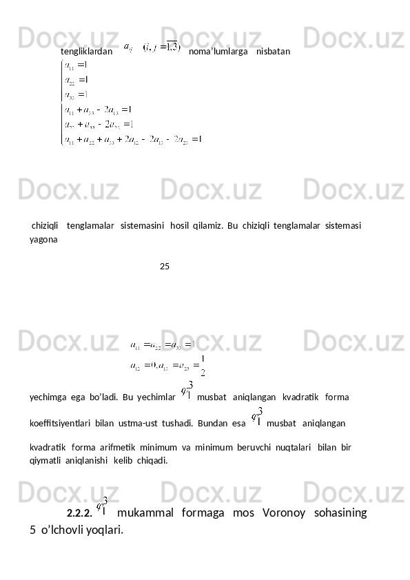  tengliklardan              noma’lumlarga    nisbatan
 
 chiziqli    tenglamalar   sistemasini   hosil  qilamiz.  Bu  chiziqli  tenglamalar  sistemasi  
yagona 
                                                            25
              
                                                            
yechimga  ega  bo’ladi.  Bu  yechimlar  
  musbat   aniqlangan   kvadratik   forma  
koeffitsiyentlari  bilan  ustma-ust  tushadi.  Bundan  esa  
  musbat   aniqlangan 
kvadratik   forma  arifmetik  minimum  va  minimum  beruvchi  nuqtalari   bilan  bir  
qiymatli  aniqlanishi   kelib  chiqadi.
                   2.2.2.
      mukammal   formaga   mos   Voronoy   sohasining   
5  o’lchovli yoqlari. 